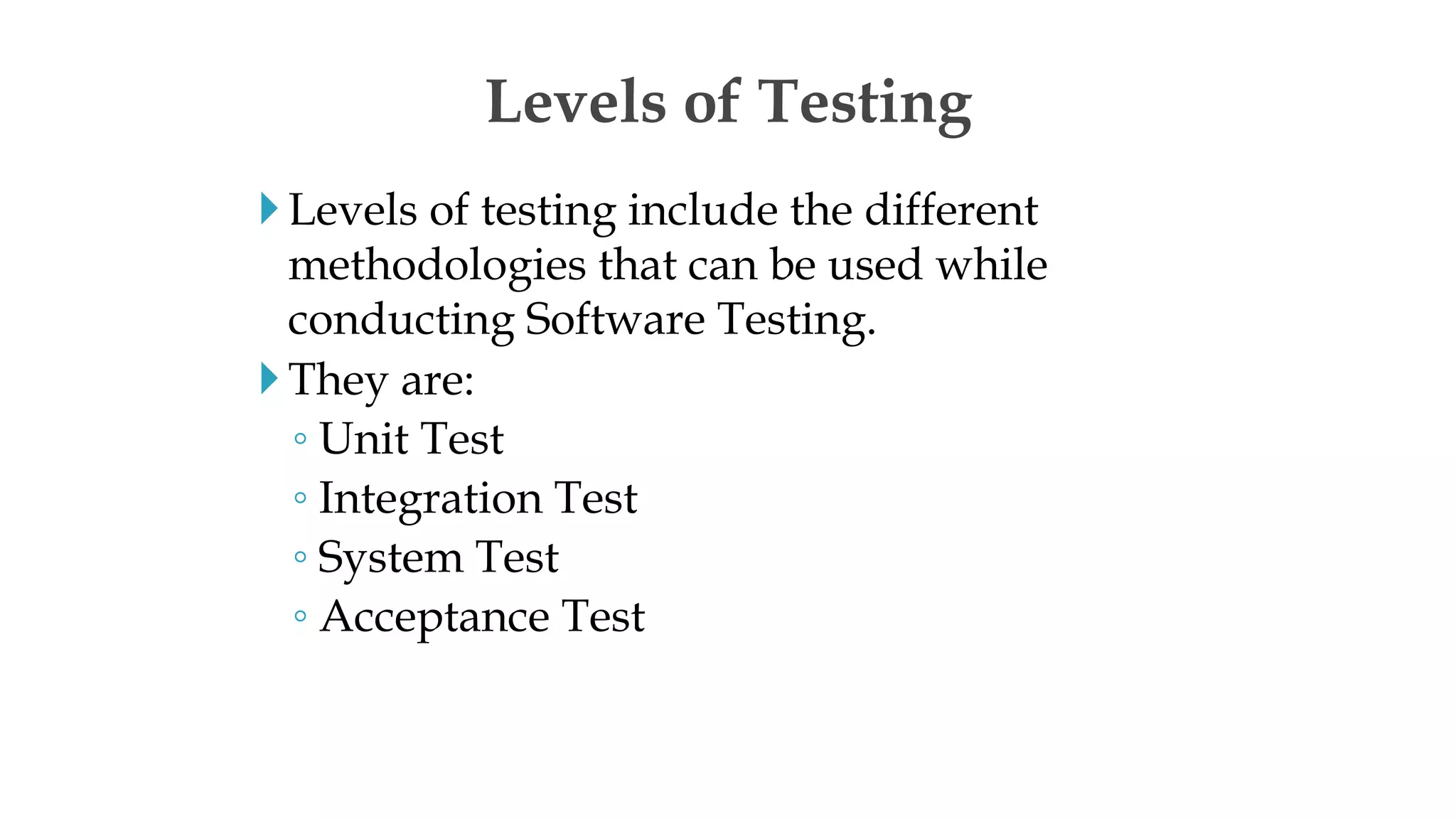 Levels of testing include the different
methodologies that can be used while
conducting Software Testing.
They are:
◦ Unit Test
◦ Integration Test
◦ System Test
◦ Acceptance Test
Levels of Testing
 