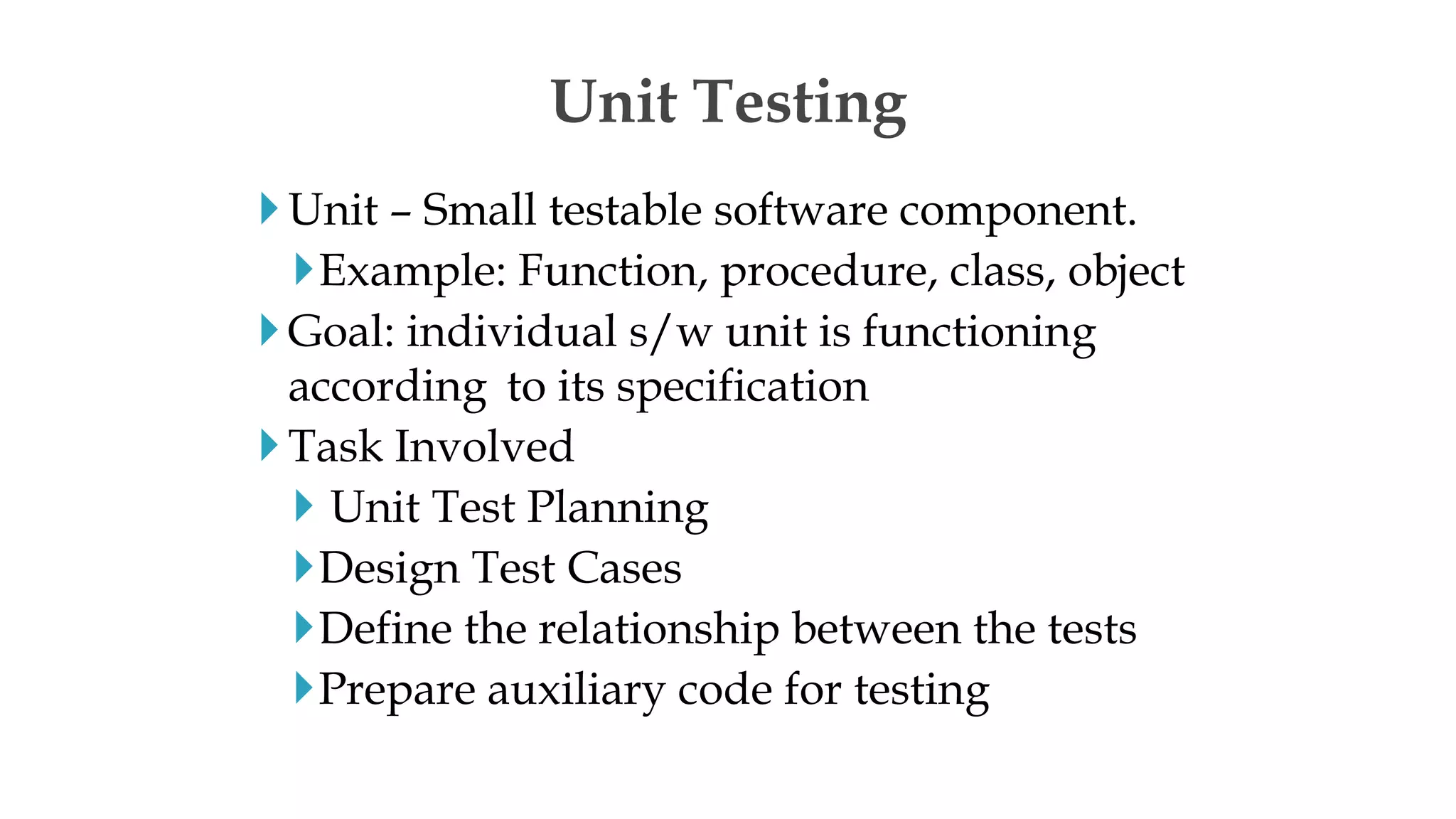 Unit – Small testable software component.
Example: Function, procedure, class, object
Goal: individual s/w unit is functioning
according to its specification
Task Involved
 Unit Test Planning
Design Test Cases
Define the relationship between the tests
Prepare auxiliary code for testing
Unit Testing
 