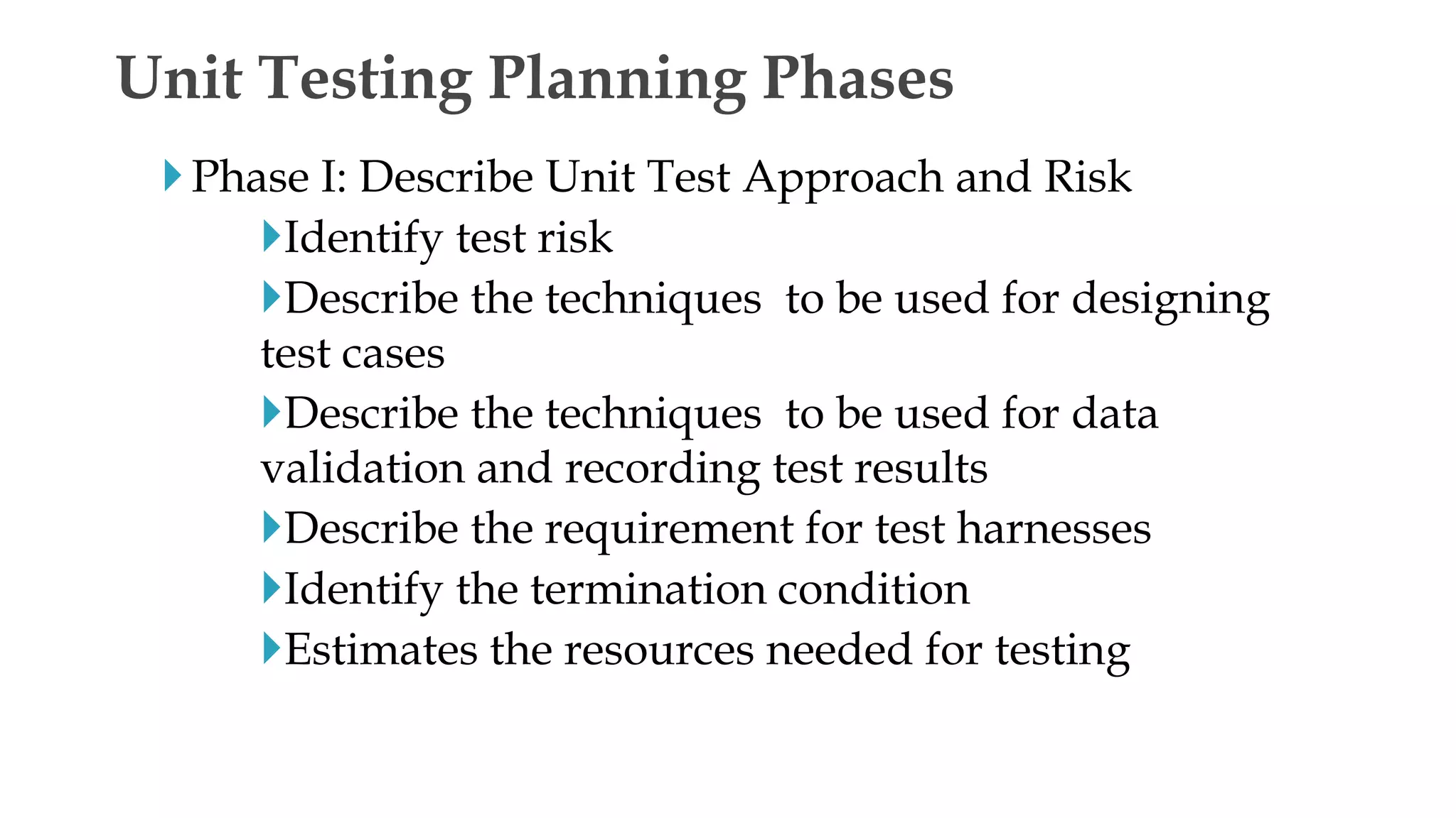 Phase I: Describe Unit Test Approach and Risk
Identify test risk
Describe the techniques to be used for designing
test cases
Describe the techniques to be used for data
validation and recording test results
Describe the requirement for test harnesses
Identify the termination condition
Estimates the resources needed for testing
Unit Testing Planning Phases
 