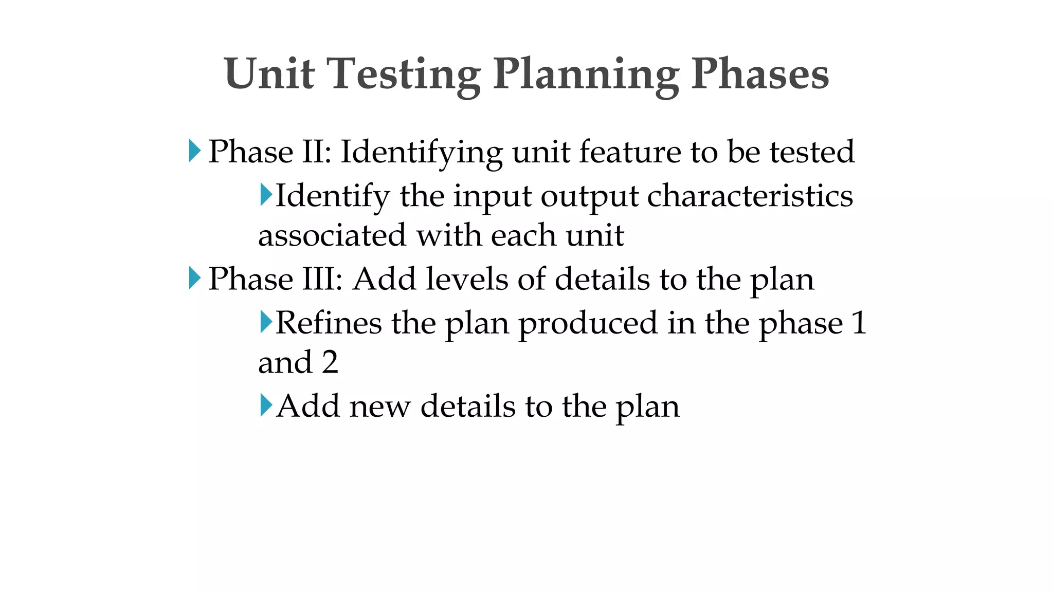 Phase II: Identifying unit feature to be tested
Identify the input output characteristics
associated with each unit
Phase III: Add levels of details to the plan
Refines the plan produced in the phase 1
and 2
Add new details to the plan
Unit Testing Planning Phases
 