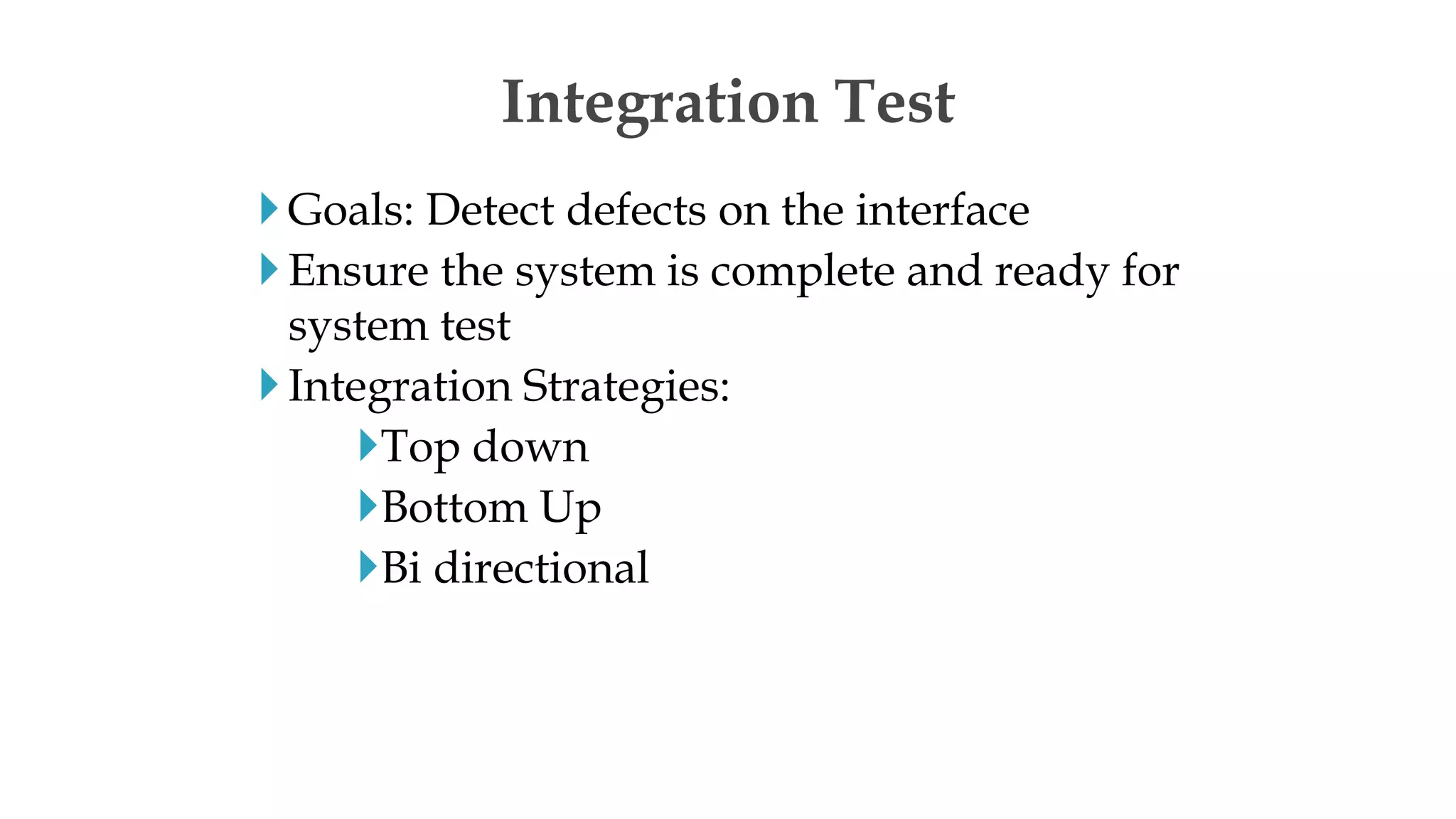 Goals: Detect defects on the interface
Ensure the system is complete and ready for
system test
Integration Strategies:
Top down
Bottom Up
Bi directional
Integration Test
 