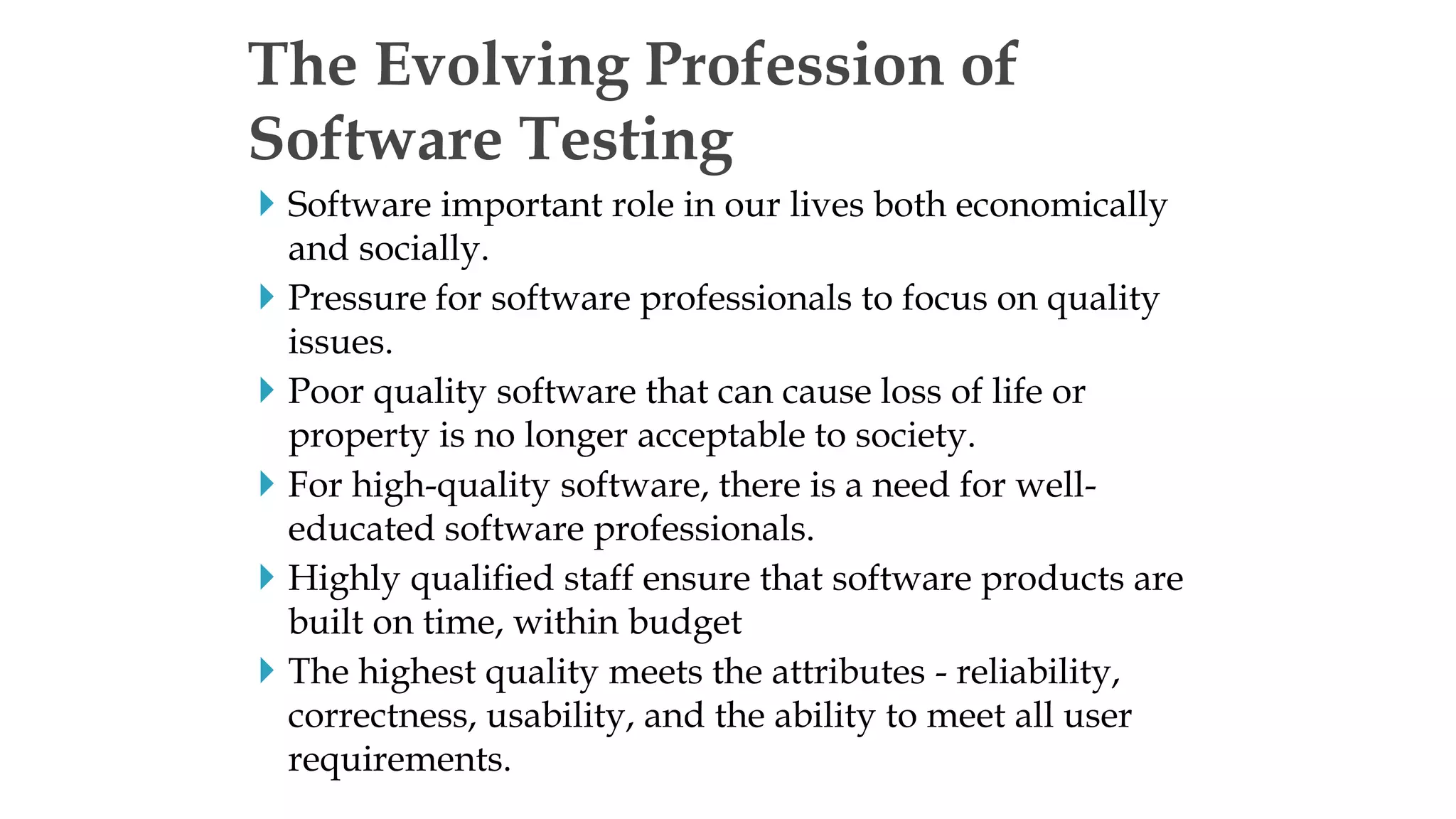  Software important role in our lives both economically
and socially.
 Pressure for software professionals to focus on quality
issues.
 Poor quality software that can cause loss of life or
property is no longer acceptable to society.
 For high-quality software, there is a need for well-
educated software professionals.
 Highly qualified staff ensure that software products are
built on time, within budget
 The highest quality meets the attributes - reliability,
correctness, usability, and the ability to meet all user
requirements.
The Evolving Profession of
Software Testing
 