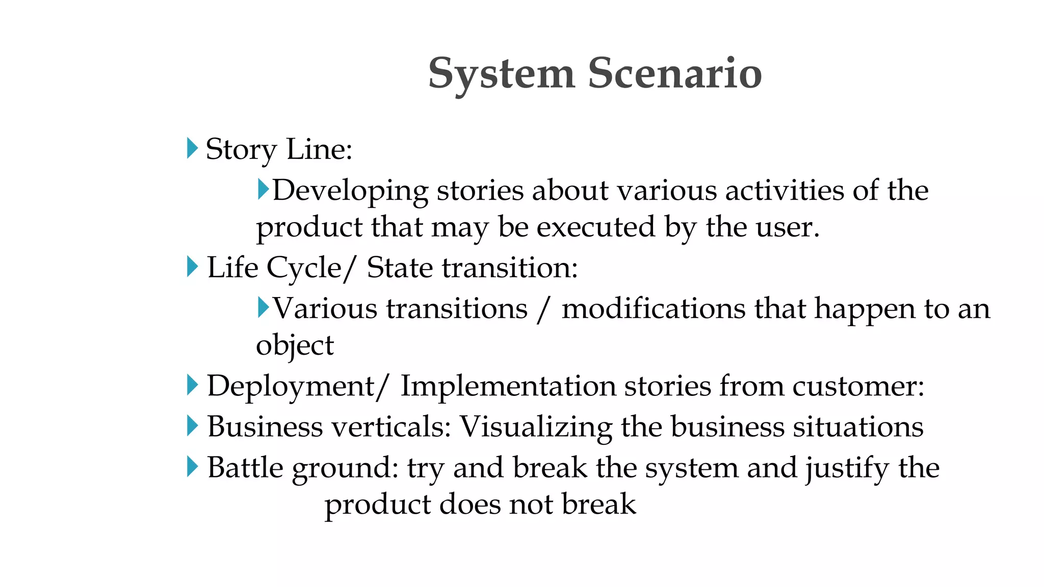  Story Line:
Developing stories about various activities of the
product that may be executed by the user.
 Life Cycle/ State transition:
Various transitions / modifications that happen to an
object
 Deployment/ Implementation stories from customer:
 Business verticals: Visualizing the business situations
 Battle ground: try and break the system and justify the
product does not break
System Scenario
 