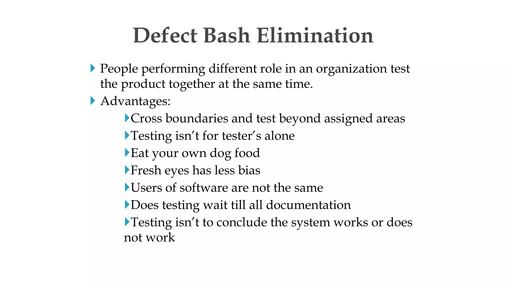  People performing different role in an organization test
the product together at the same time.
 Advantages:
Cross boundaries and test beyond assigned areas
Testing isn’t for tester’s alone
Eat your own dog food
Fresh eyes has less bias
Users of software are not the same
Does testing wait till all documentation
Testing isn’t to conclude the system works or does
not work
Defect Bash Elimination
 