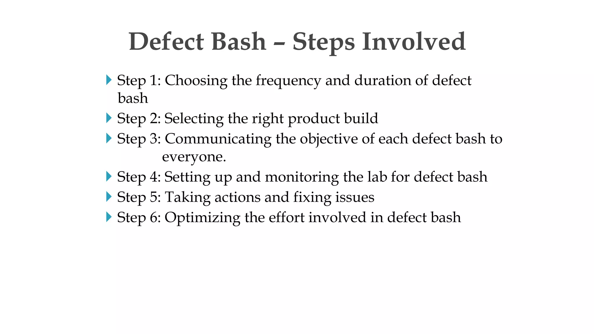  Step 1: Choosing the frequency and duration of defect
bash
 Step 2: Selecting the right product build
 Step 3: Communicating the objective of each defect bash to
everyone.
 Step 4: Setting up and monitoring the lab for defect bash
 Step 5: Taking actions and fixing issues
 Step 6: Optimizing the effort involved in defect bash
Defect Bash – Steps Involved
 