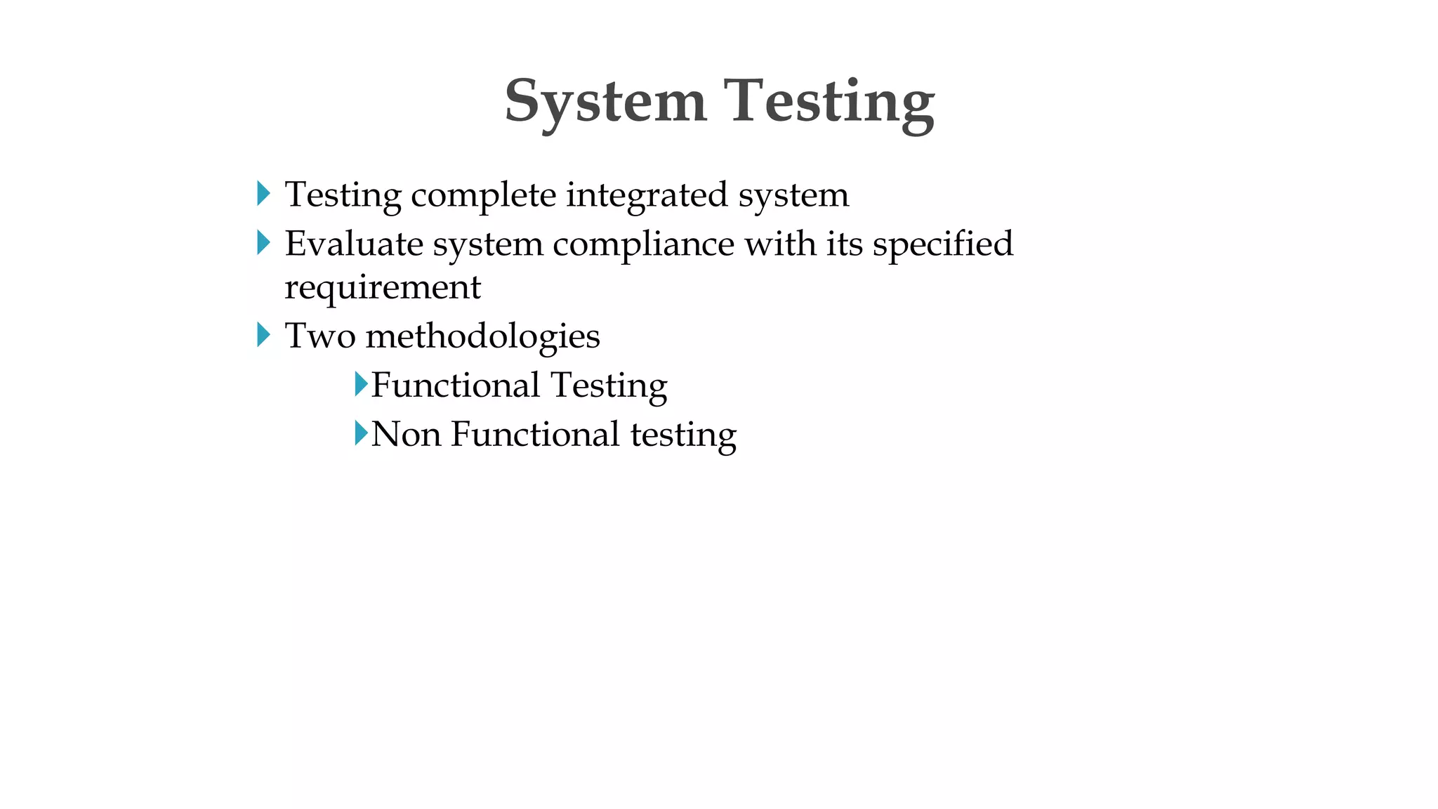  Testing complete integrated system
 Evaluate system compliance with its specified
requirement
 Two methodologies
Functional Testing
Non Functional testing
System Testing
 