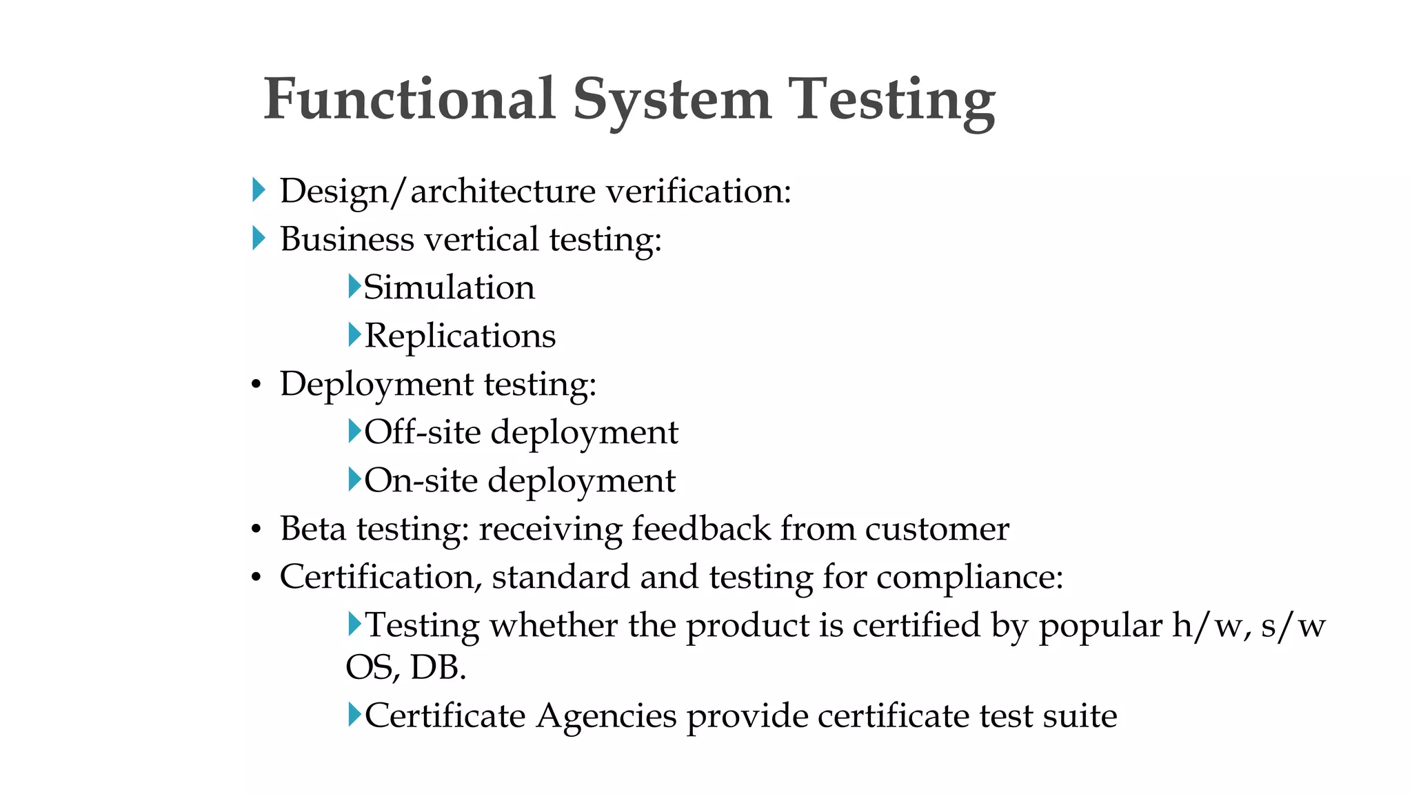  Design/architecture verification:
 Business vertical testing:
Simulation
Replications
• Deployment testing:
Off-site deployment
On-site deployment
• Beta testing: receiving feedback from customer
• Certification, standard and testing for compliance:
Testing whether the product is certified by popular h/w, s/w
OS, DB.
Certificate Agencies provide certificate test suite
Functional System Testing
 