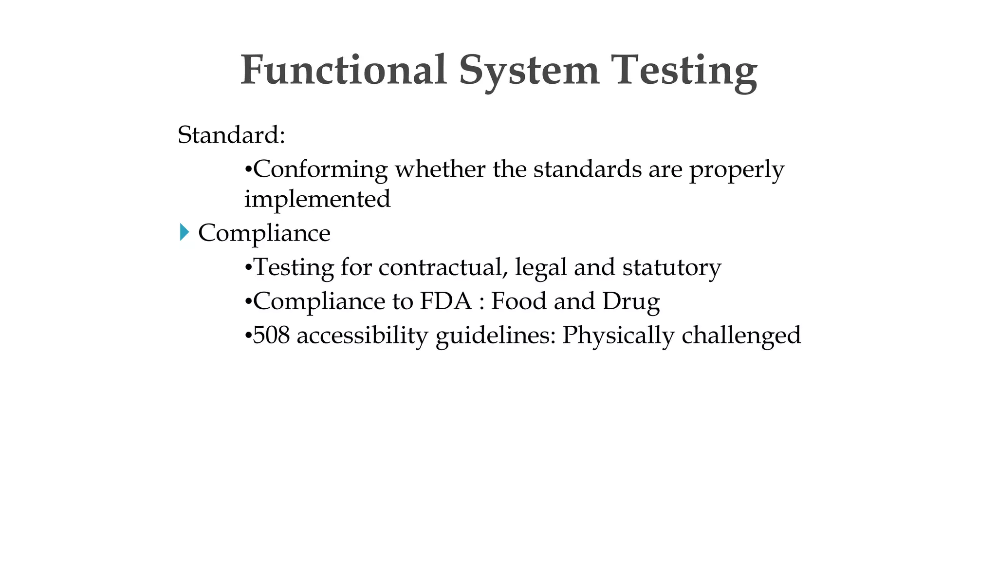 Standard:
•Conforming whether the standards are properly
implemented
 Compliance
•Testing for contractual, legal and statutory
•Compliance to FDA : Food and Drug
•508 accessibility guidelines: Physically challenged
Functional System Testing
 
