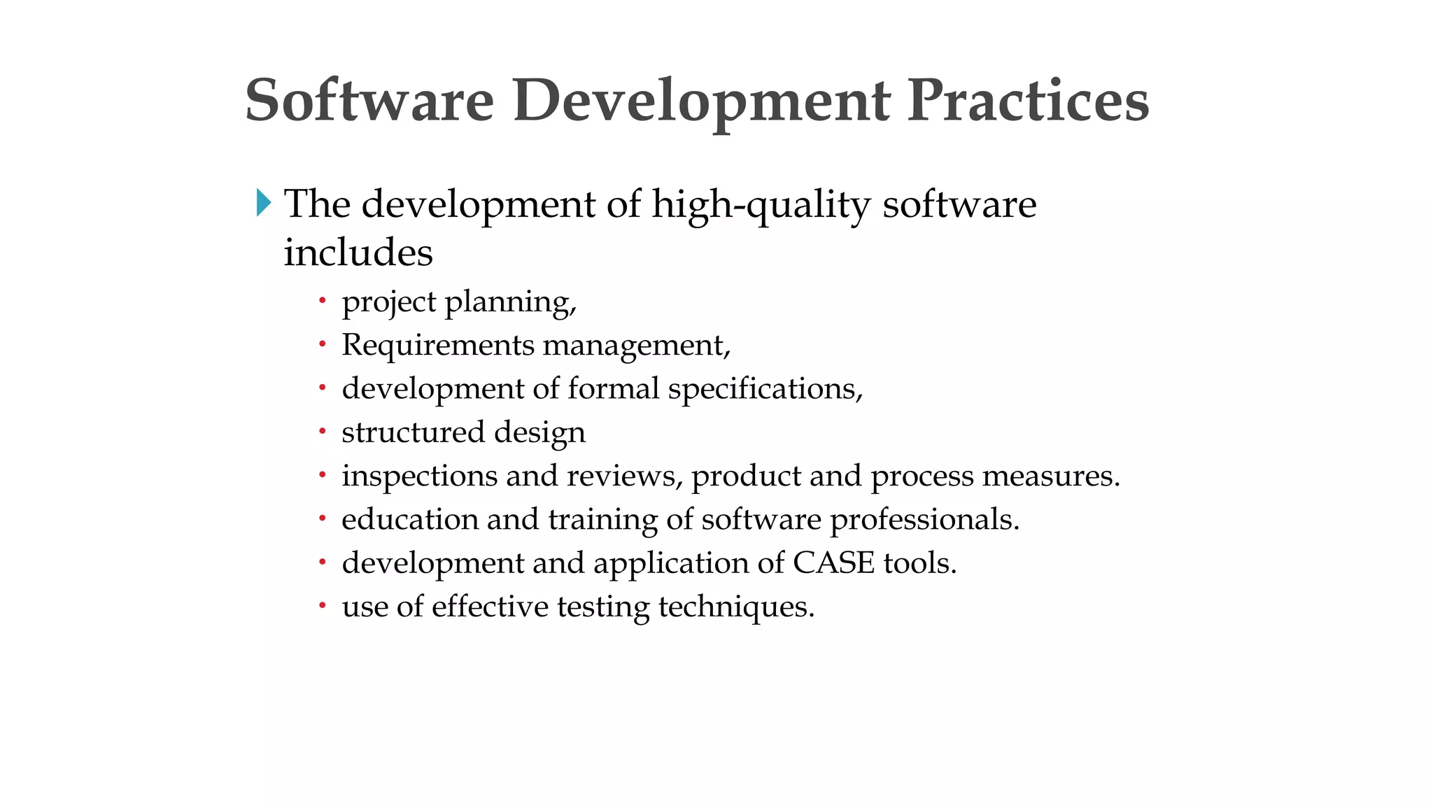 Software Development Practices
 The development of high-quality software
includes
 project planning,
 Requirements management,
 development of formal specifications,
 structured design
 inspections and reviews, product and process measures.
 education and training of software professionals.
 development and application of CASE tools.
 use of effective testing techniques.
 
