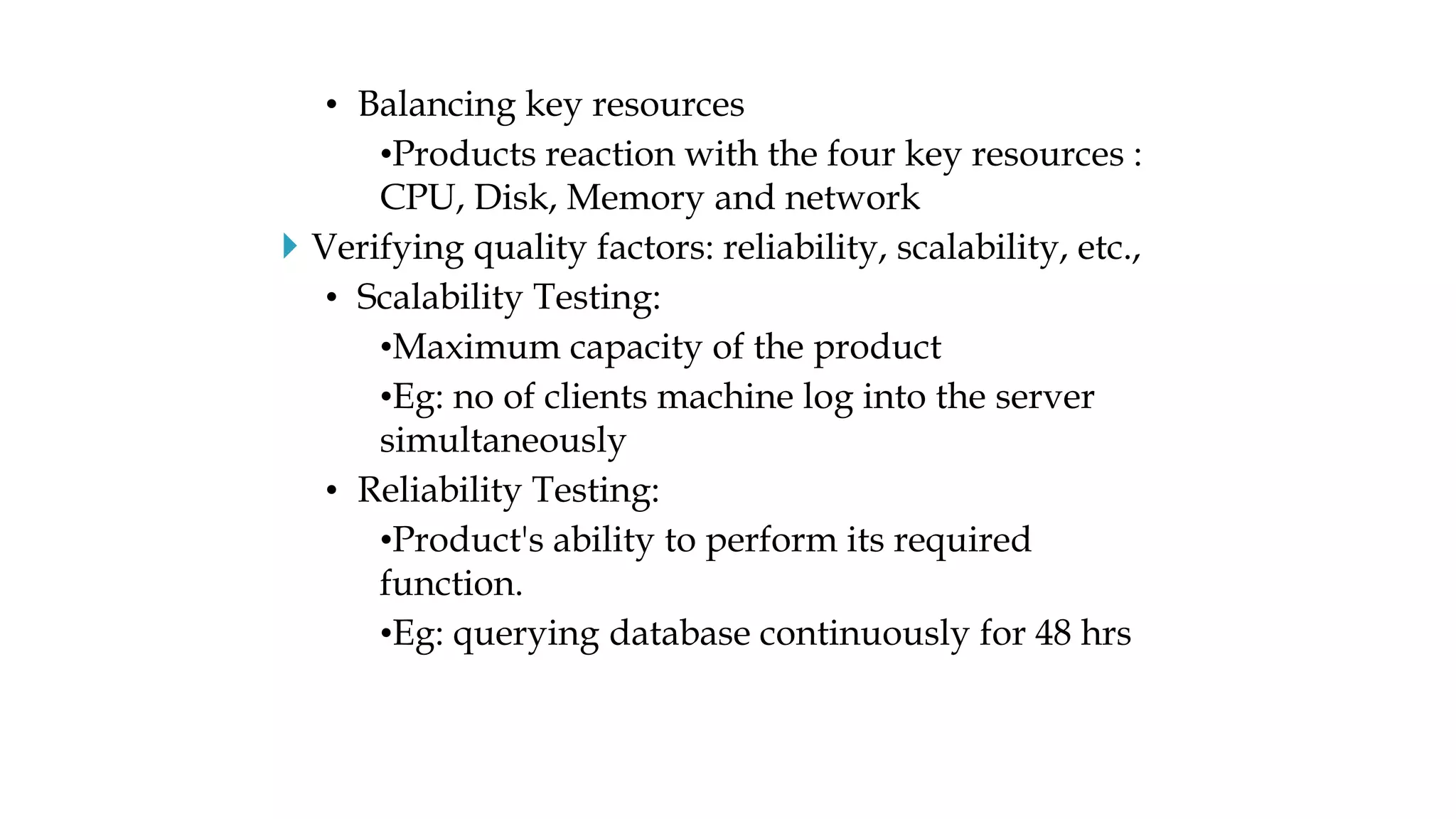 • Balancing key resources
•Products reaction with the four key resources :
CPU, Disk, Memory and network
 Verifying quality factors: reliability, scalability, etc.,
• Scalability Testing:
•Maximum capacity of the product
•Eg: no of clients machine log into the server
simultaneously
• Reliability Testing:
•Product's ability to perform its required
function.
•Eg: querying database continuously for 48 hrs
 