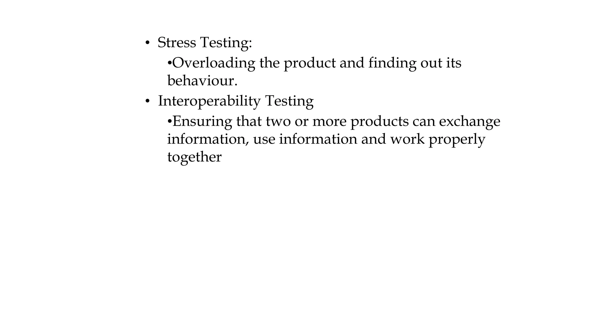 • Stress Testing:
•Overloading the product and finding out its
behaviour.
• Interoperability Testing
•Ensuring that two or more products can exchange
information, use information and work properly
together
 