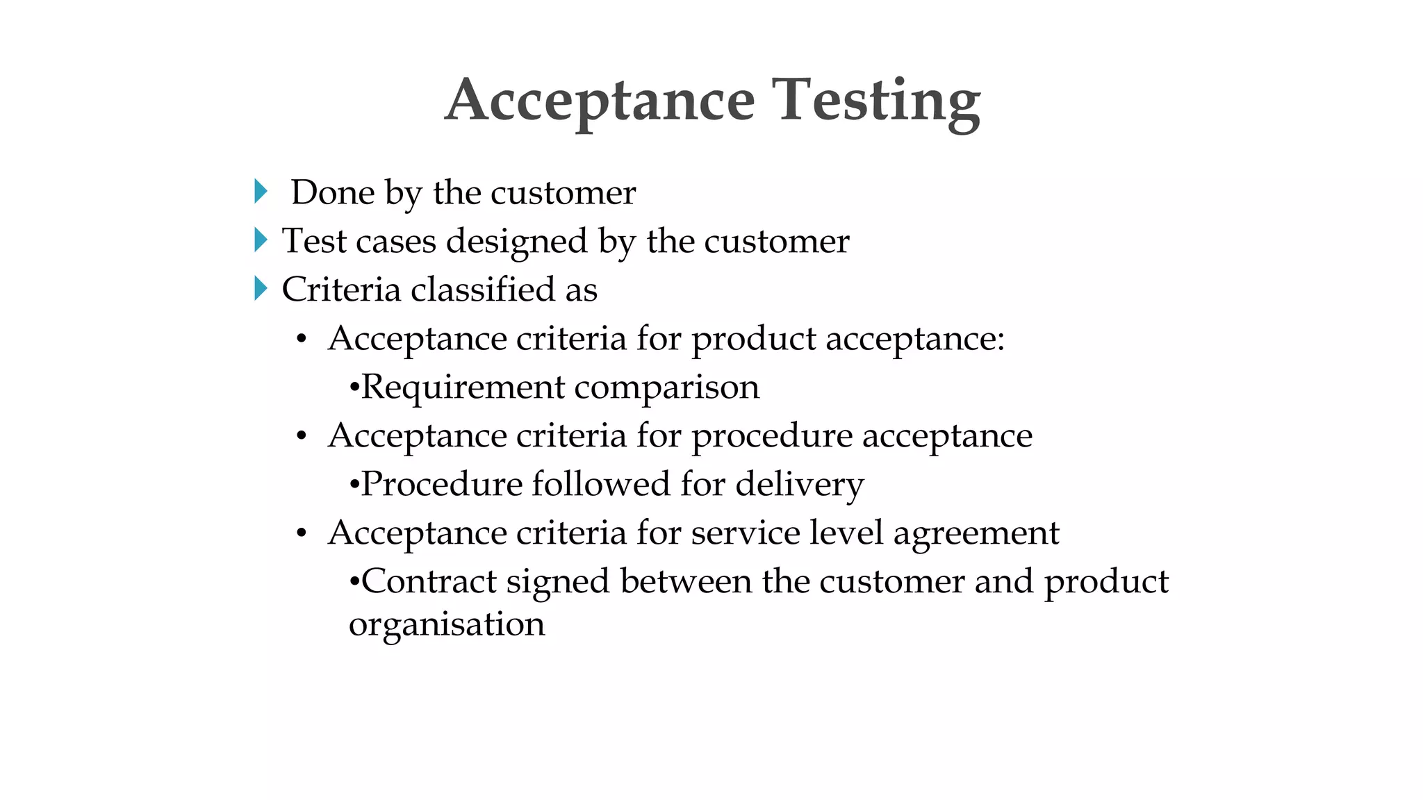  Done by the customer
 Test cases designed by the customer
 Criteria classified as
• Acceptance criteria for product acceptance:
•Requirement comparison
• Acceptance criteria for procedure acceptance
•Procedure followed for delivery
• Acceptance criteria for service level agreement
•Contract signed between the customer and product
organisation
Acceptance Testing
 