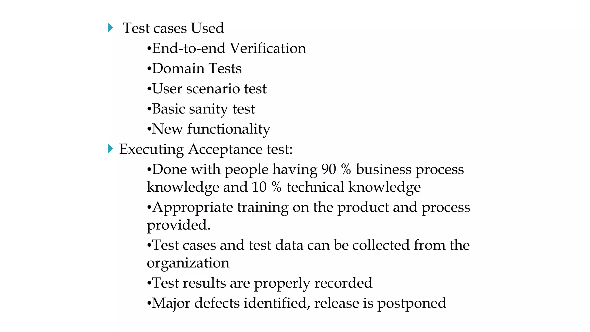  Test cases Used
•End-to-end Verification
•Domain Tests
•User scenario test
•Basic sanity test
•New functionality
 Executing Acceptance test:
•Done with people having 90 % business process
knowledge and 10 % technical knowledge
•Appropriate training on the product and process
provided.
•Test cases and test data can be collected from the
organization
•Test results are properly recorded
•Major defects identified, release is postponed
 