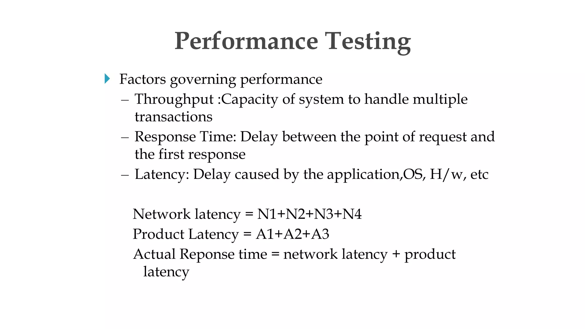  Factors governing performance
– Throughput :Capacity of system to handle multiple
transactions
– Response Time: Delay between the point of request and
the first response
– Latency: Delay caused by the application,OS, H/w, etc
Network latency = N1+N2+N3+N4
Product Latency = A1+A2+A3
Actual Reponse time = network latency + product
latency
Performance Testing
 
