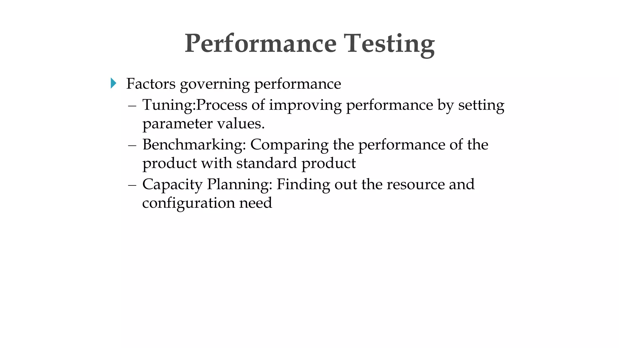  Factors governing performance
– Tuning:Process of improving performance by setting
parameter values.
– Benchmarking: Comparing the performance of the
product with standard product
– Capacity Planning: Finding out the resource and
configuration need
Performance Testing
 