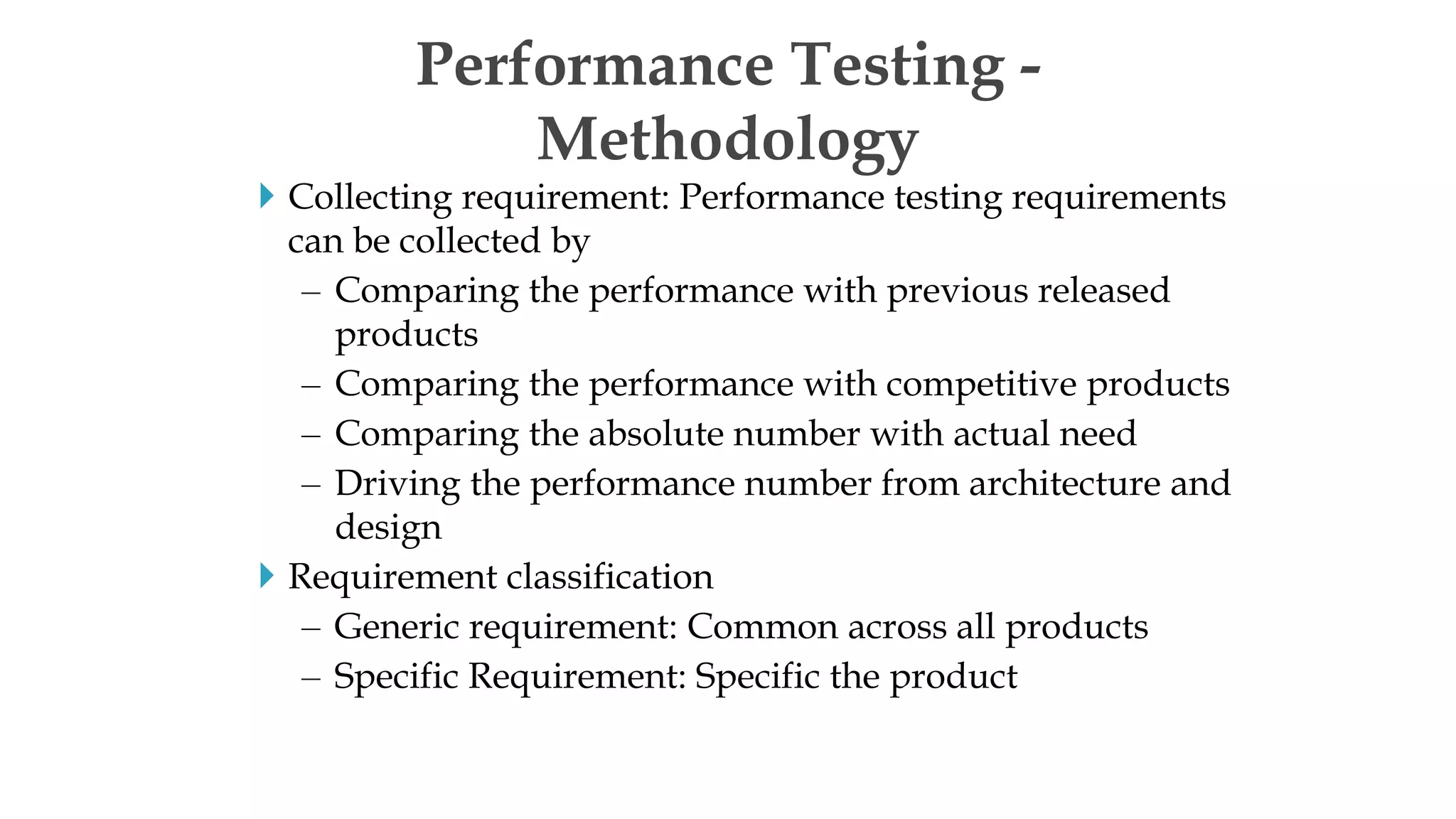  Collecting requirement: Performance testing requirements
can be collected by
– Comparing the performance with previous released
products
– Comparing the performance with competitive products
– Comparing the absolute number with actual need
– Driving the performance number from architecture and
design
 Requirement classification
– Generic requirement: Common across all products
– Specific Requirement: Specific the product
Performance Testing -
Methodology
 