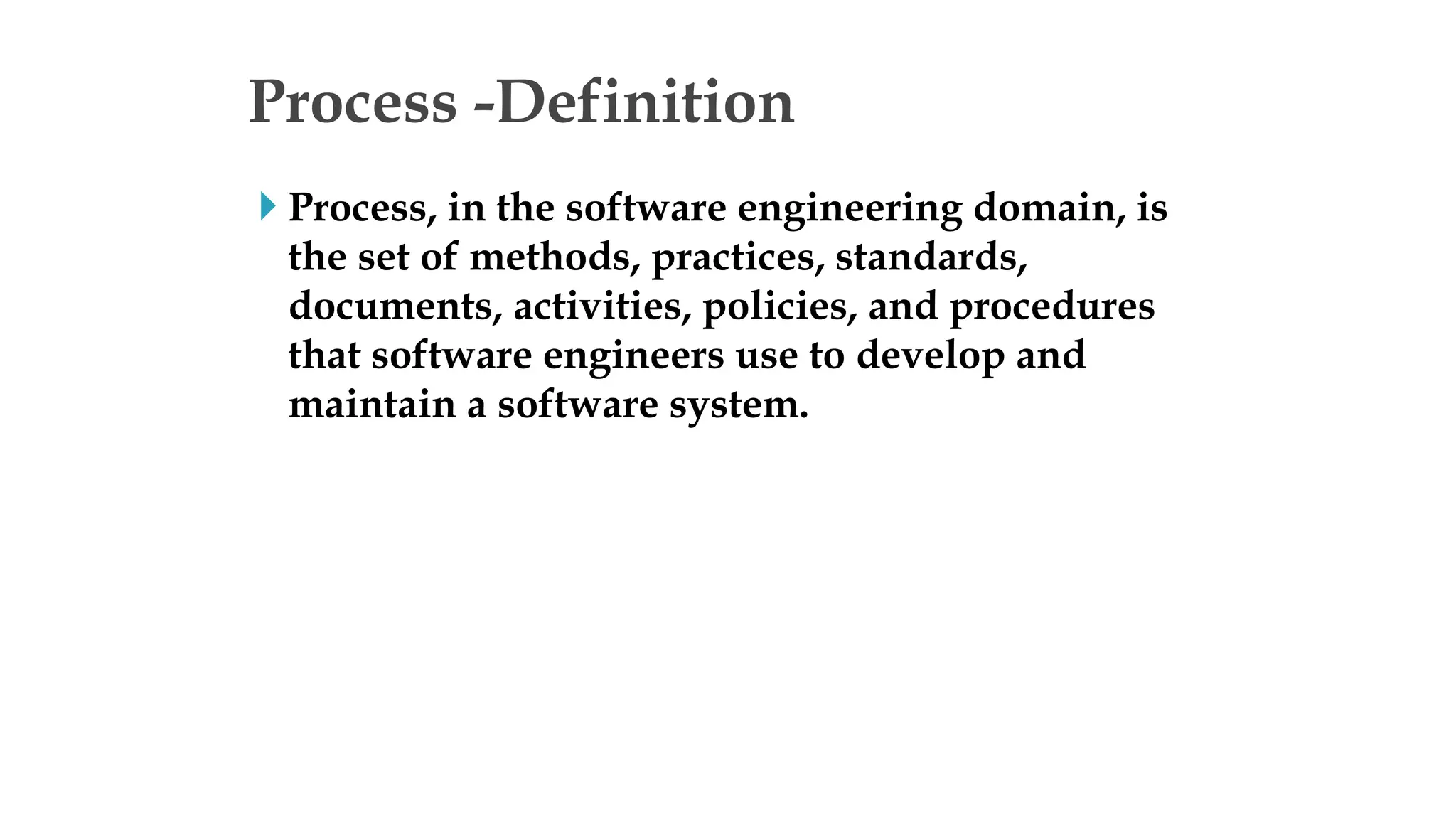 Process -Definition
 Process, in the software engineering domain, is
the set of methods, practices, standards,
documents, activities, policies, and procedures
that software engineers use to develop and
maintain a software system.
 