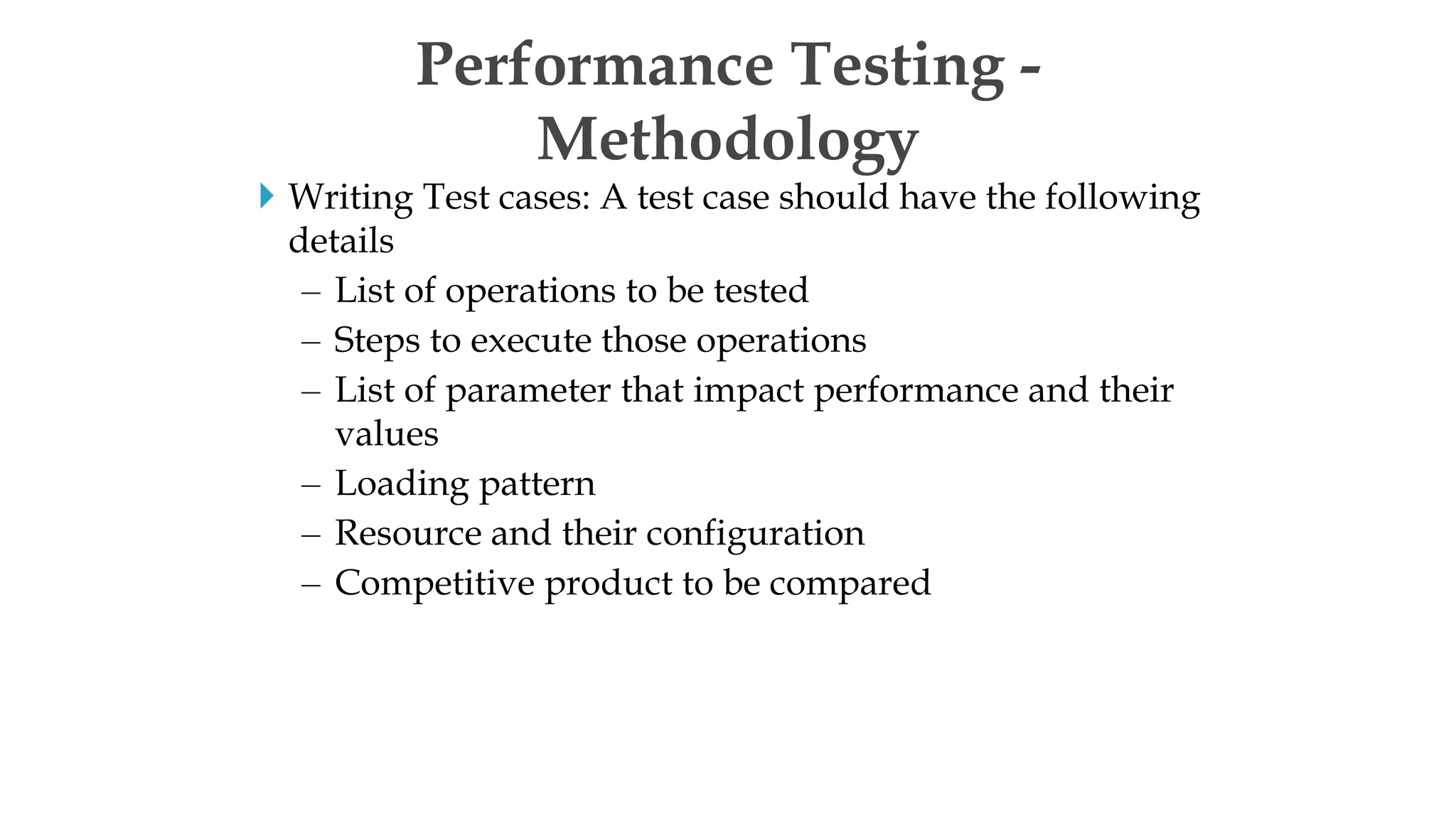  Writing Test cases: A test case should have the following
details
– List of operations to be tested
– Steps to execute those operations
– List of parameter that impact performance and their
values
– Loading pattern
– Resource and their configuration
– Competitive product to be compared
Performance Testing -
Methodology
 