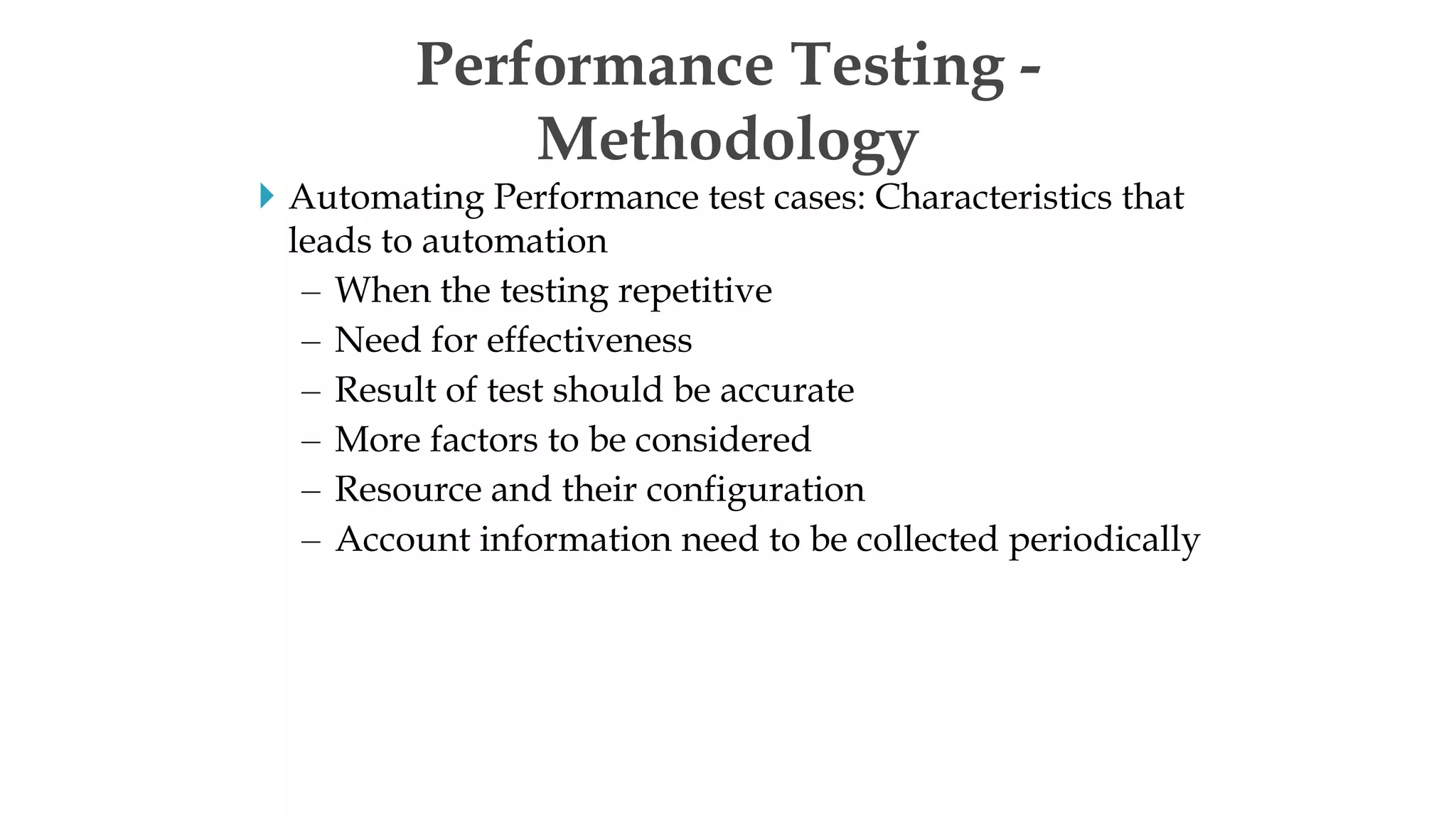  Automating Performance test cases: Characteristics that
leads to automation
– When the testing repetitive
– Need for effectiveness
– Result of test should be accurate
– More factors to be considered
– Resource and their configuration
– Account information need to be collected periodically
Performance Testing -
Methodology
 