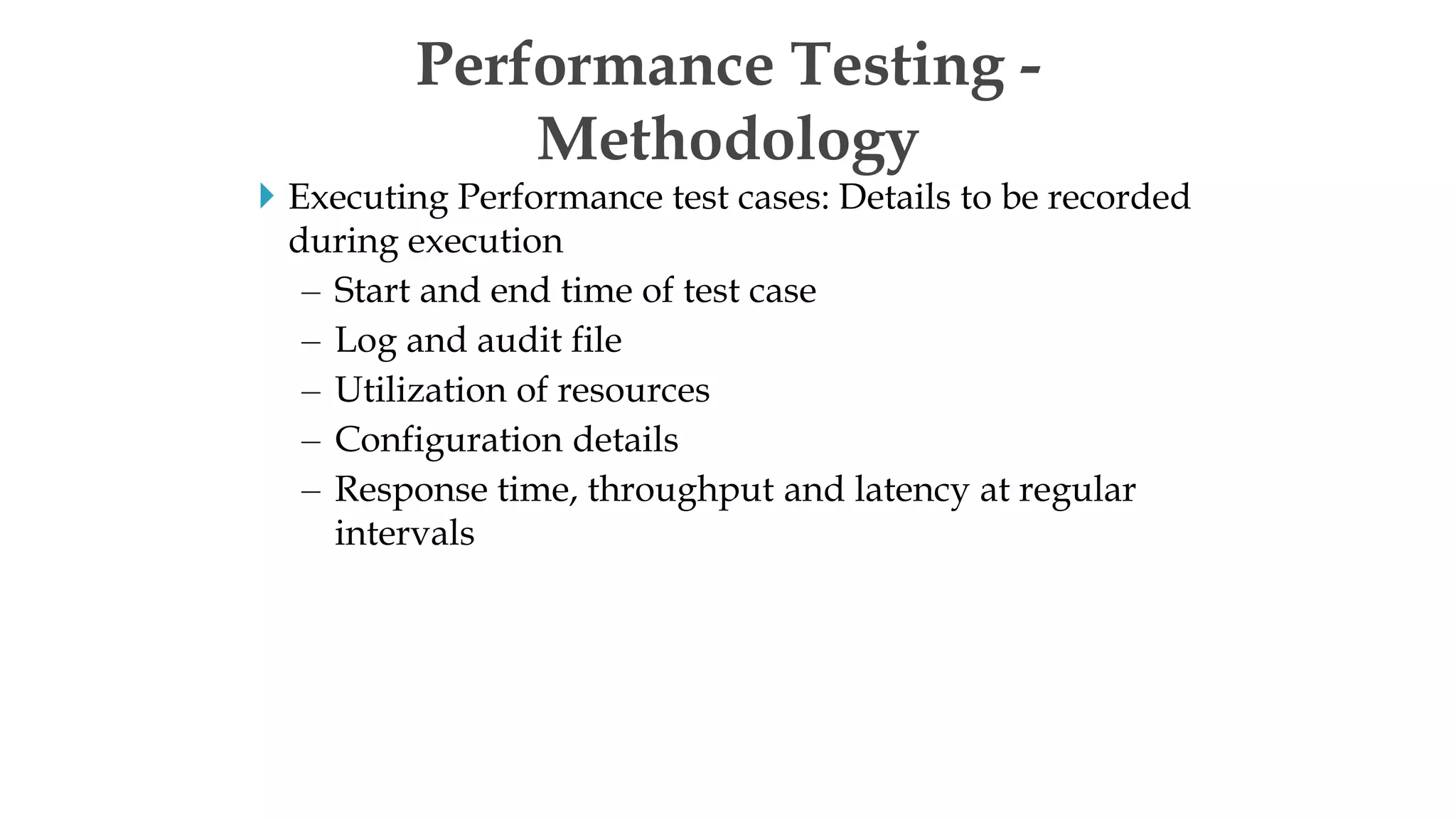  Executing Performance test cases: Details to be recorded
during execution
– Start and end time of test case
– Log and audit file
– Utilization of resources
– Configuration details
– Response time, throughput and latency at regular
intervals
Performance Testing -
Methodology
 