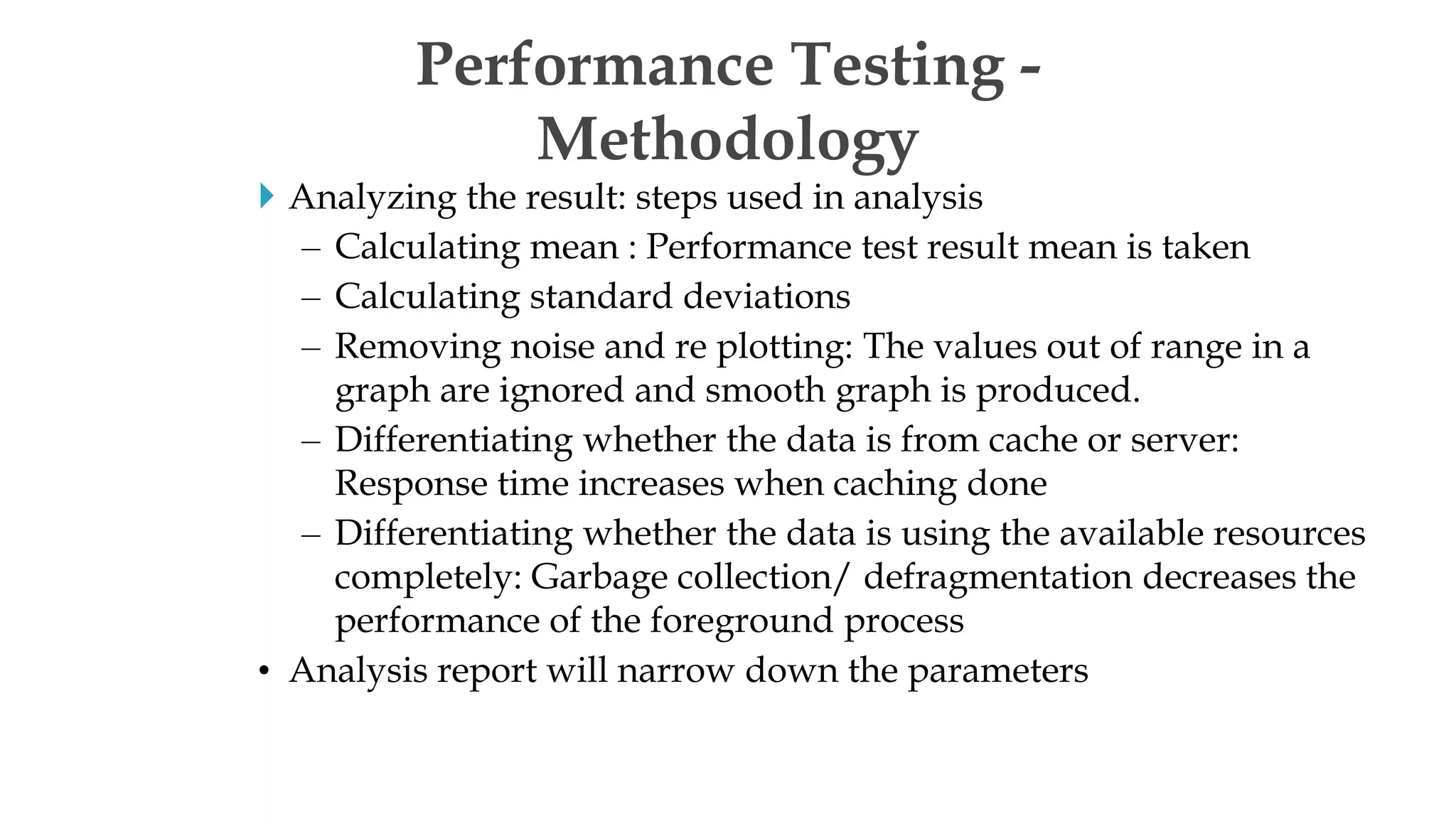  Analyzing the result: steps used in analysis
– Calculating mean : Performance test result mean is taken
– Calculating standard deviations
– Removing noise and re plotting: The values out of range in a
graph are ignored and smooth graph is produced.
– Differentiating whether the data is from cache or server:
Response time increases when caching done
– Differentiating whether the data is using the available resources
completely: Garbage collection/ defragmentation decreases the
performance of the foreground process
• Analysis report will narrow down the parameters
Performance Testing -
Methodology
 