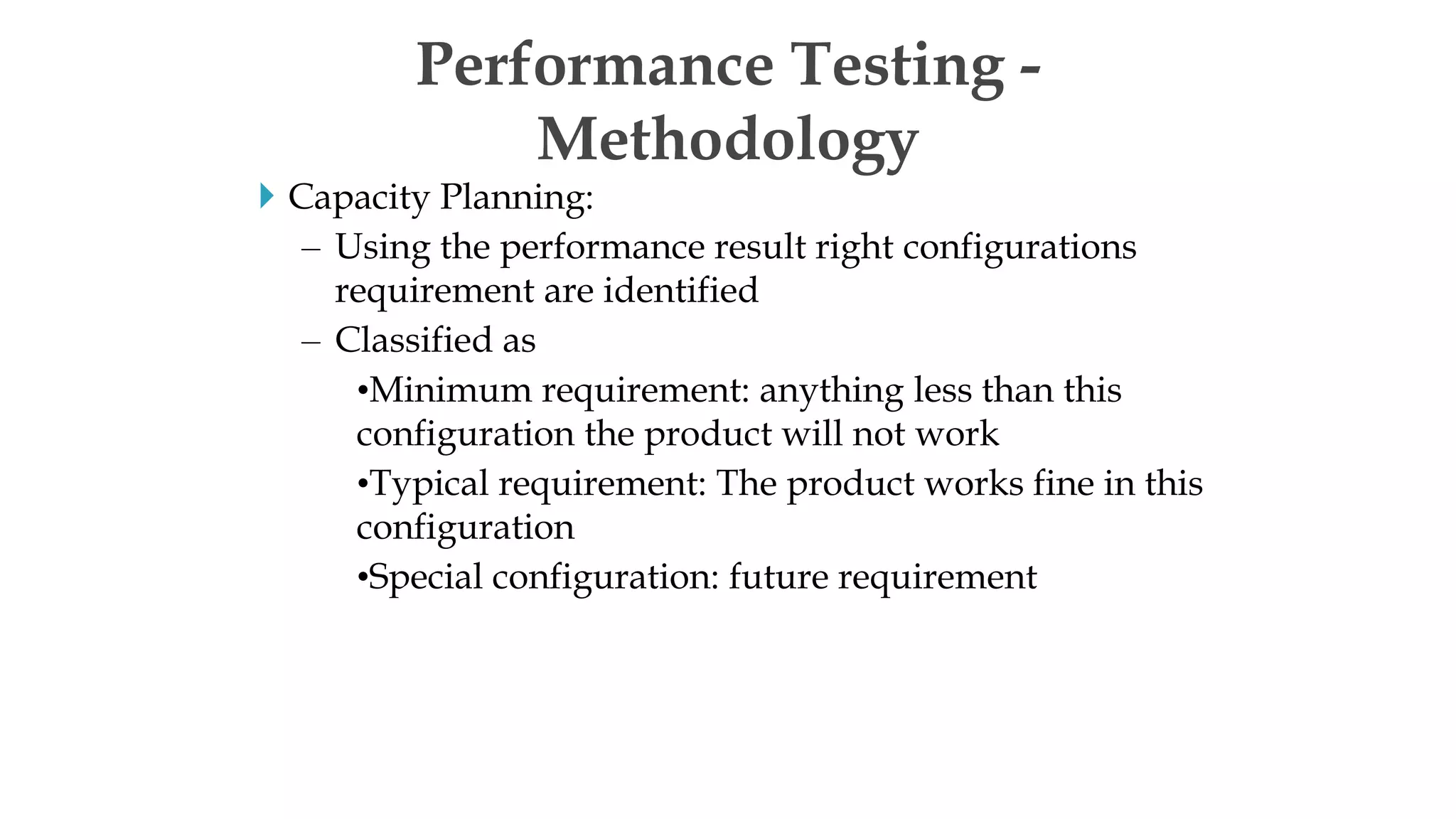  Capacity Planning:
– Using the performance result right configurations
requirement are identified
– Classified as
•Minimum requirement: anything less than this
configuration the product will not work
•Typical requirement: The product works fine in this
configuration
•Special configuration: future requirement
Performance Testing -
Methodology
 