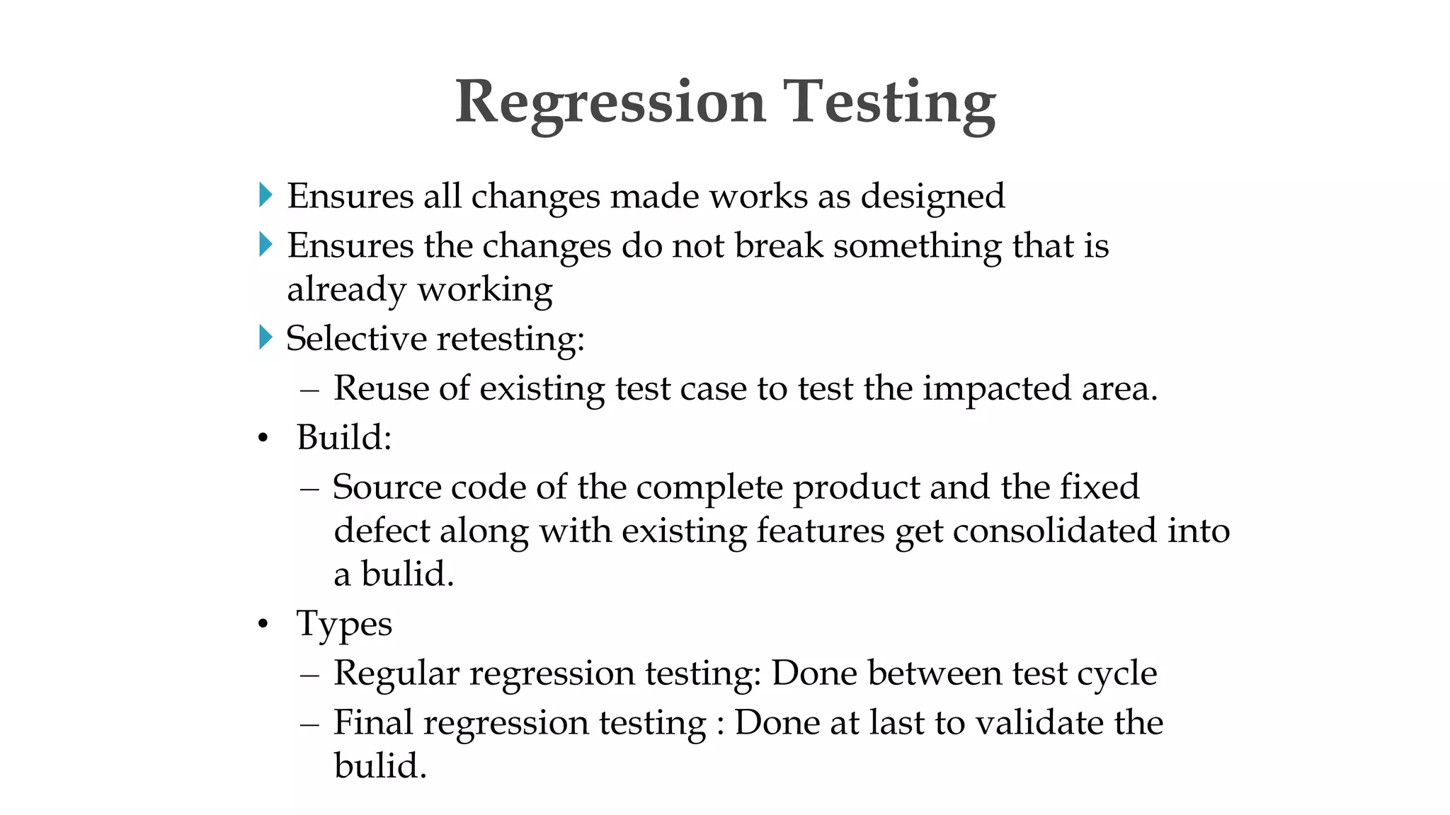  Ensures all changes made works as designed
 Ensures the changes do not break something that is
already working
 Selective retesting:
– Reuse of existing test case to test the impacted area.
• Build:
– Source code of the complete product and the fixed
defect along with existing features get consolidated into
a bulid.
• Types
– Regular regression testing: Done between test cycle
– Final regression testing : Done at last to validate the
bulid.
Regression Testing
 