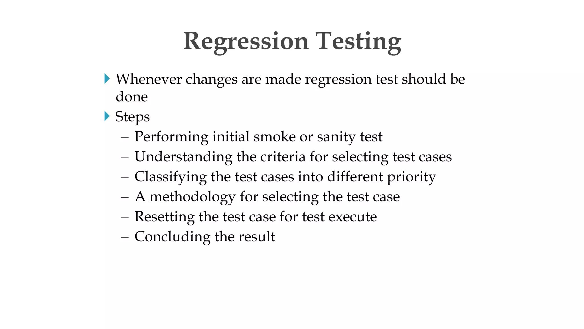  Whenever changes are made regression test should be
done
 Steps
– Performing initial smoke or sanity test
– Understanding the criteria for selecting test cases
– Classifying the test cases into different priority
– A methodology for selecting the test case
– Resetting the test case for test execute
– Concluding the result
Regression Testing
 