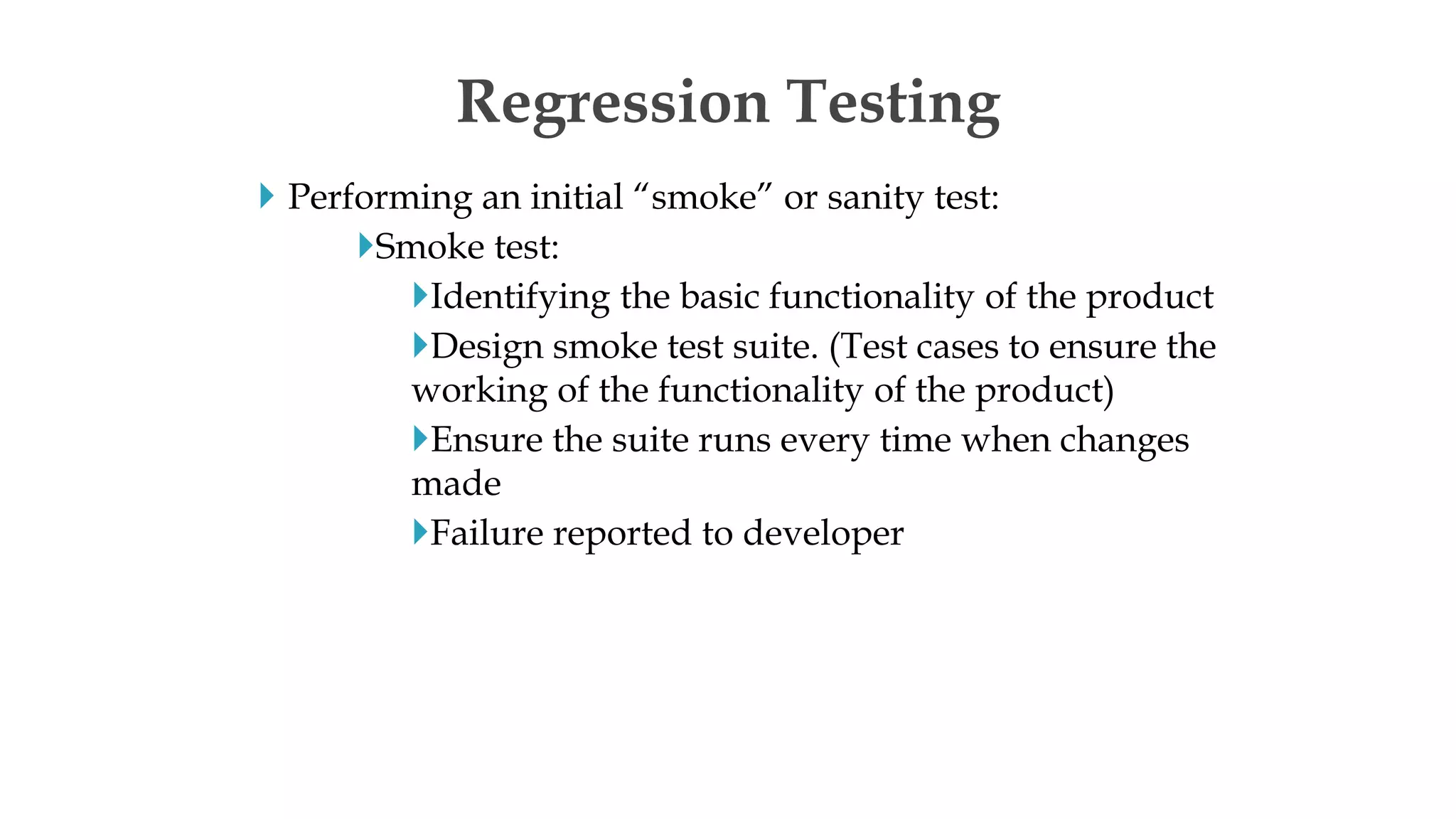  Performing an initial “smoke” or sanity test:
Smoke test:
Identifying the basic functionality of the product
Design smoke test suite. (Test cases to ensure the
working of the functionality of the product)
Ensure the suite runs every time when changes
made
Failure reported to developer
Regression Testing
 