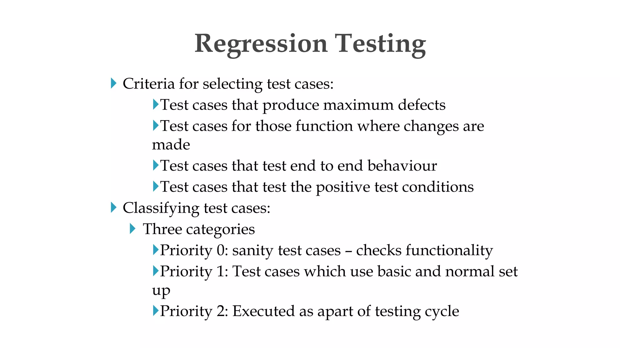  Criteria for selecting test cases:
Test cases that produce maximum defects
Test cases for those function where changes are
made
Test cases that test end to end behaviour
Test cases that test the positive test conditions
 Classifying test cases:
 Three categories
Priority 0: sanity test cases – checks functionality
Priority 1: Test cases which use basic and normal set
up
Priority 2: Executed as apart of testing cycle
Regression Testing
 
