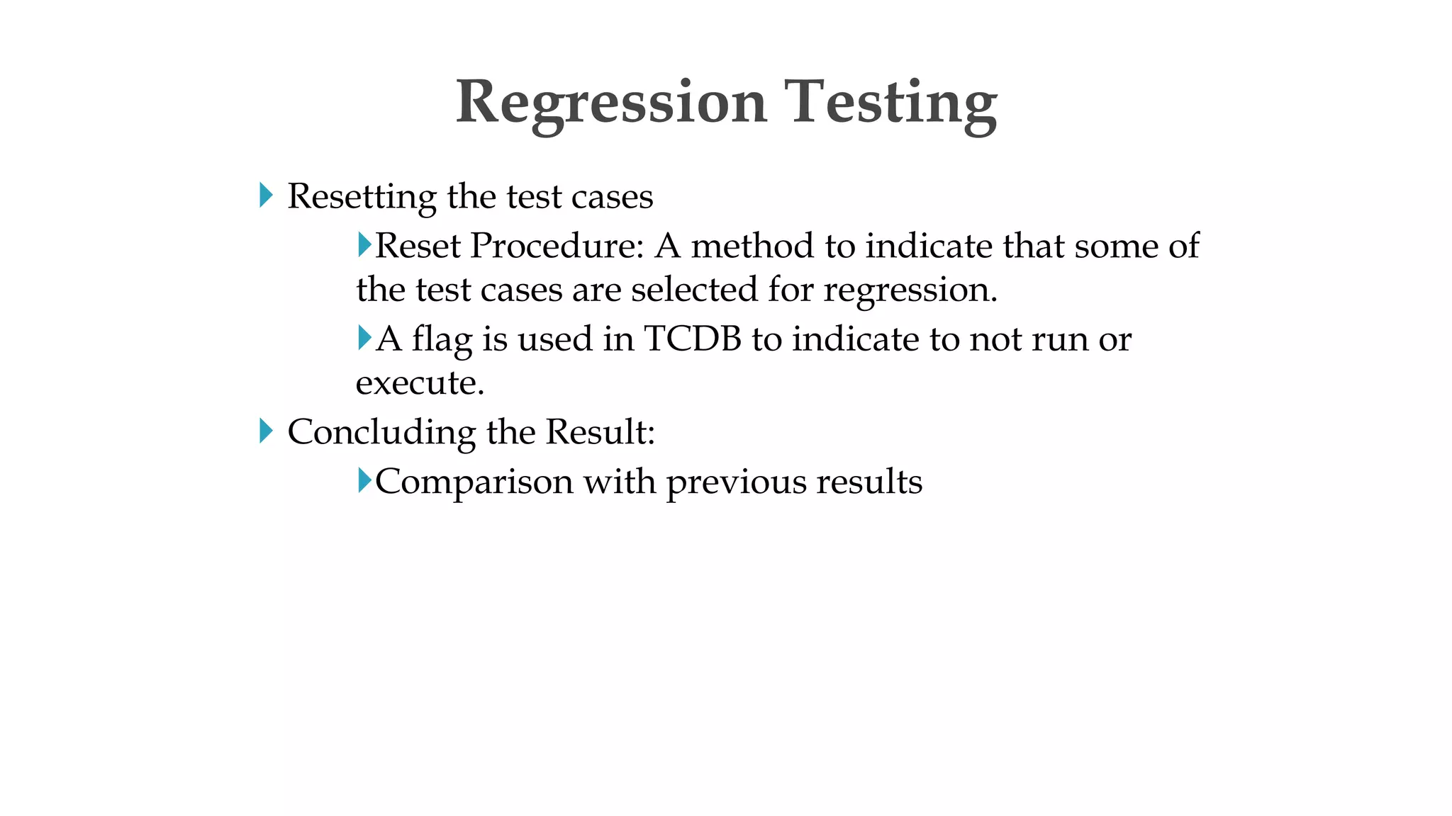  Resetting the test cases
Reset Procedure: A method to indicate that some of
the test cases are selected for regression.
A flag is used in TCDB to indicate to not run or
execute.
 Concluding the Result:
Comparison with previous results
Regression Testing
 
