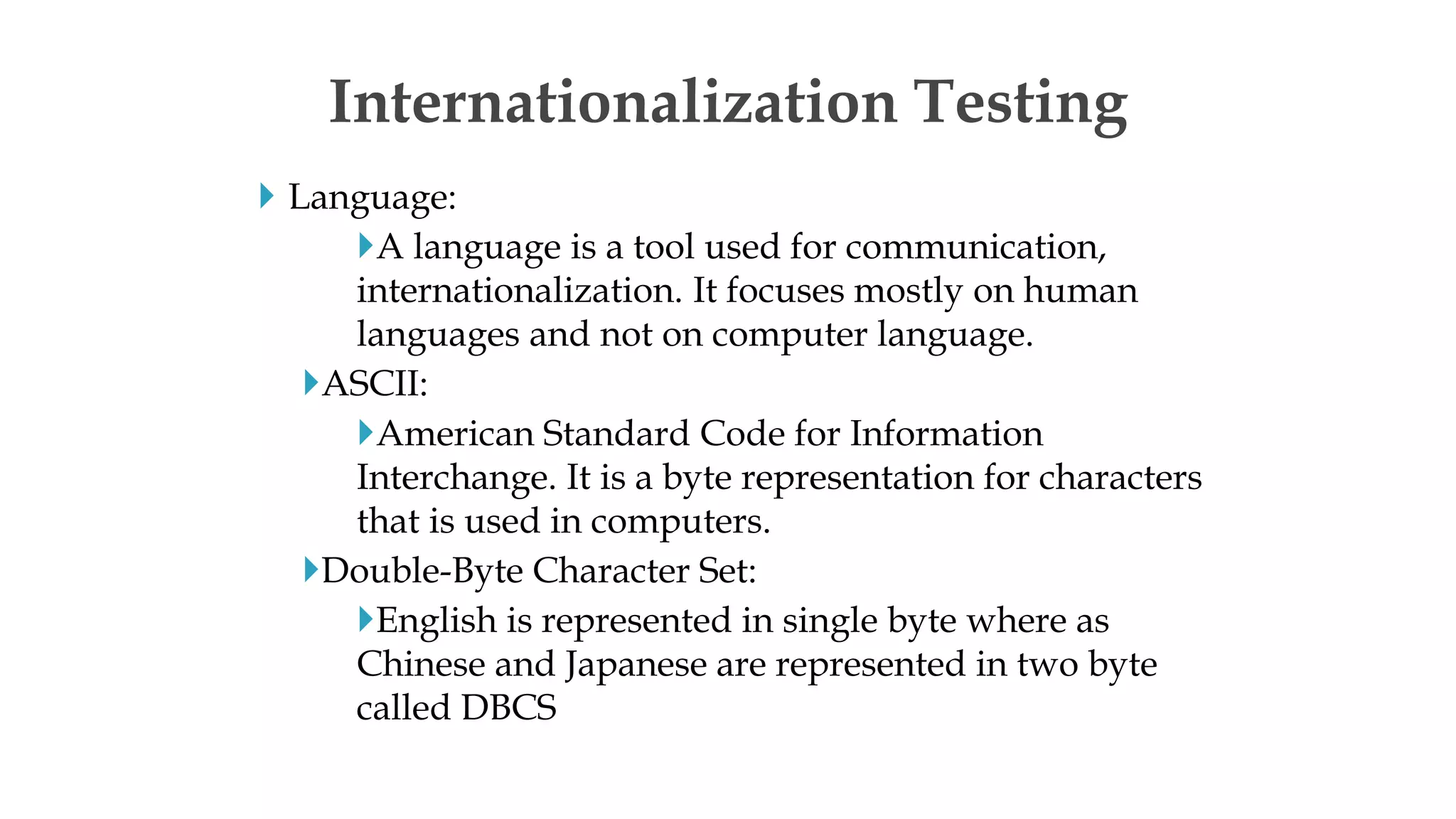  Language:
A language is a tool used for communication,
internationalization. It focuses mostly on human
languages and not on computer language.
ASCII:
American Standard Code for Information
Interchange. It is a byte representation for characters
that is used in computers.
Double-Byte Character Set:
English is represented in single byte where as
Chinese and Japanese are represented in two byte
called DBCS
Internationalization Testing
 