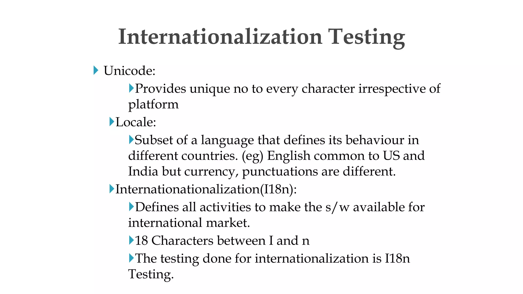  Unicode:
Provides unique no to every character irrespective of
platform
Locale:
Subset of a language that defines its behaviour in
different countries. (eg) English common to US and
India but currency, punctuations are different.
Internationationalization(I18n):
Defines all activities to make the s/w available for
international market.
18 Characters between I and n
The testing done for internationalization is I18n
Testing.
Internationalization Testing
 