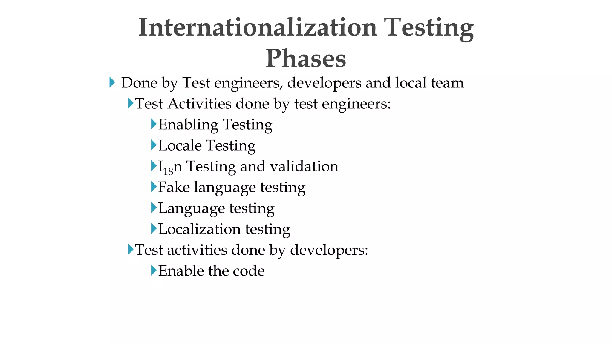  Done by Test engineers, developers and local team
Test Activities done by test engineers:
Enabling Testing
Locale Testing
I18n Testing and validation
Fake language testing
Language testing
Localization testing
Test activities done by developers:
Enable the code
Internationalization Testing
Phases
 
