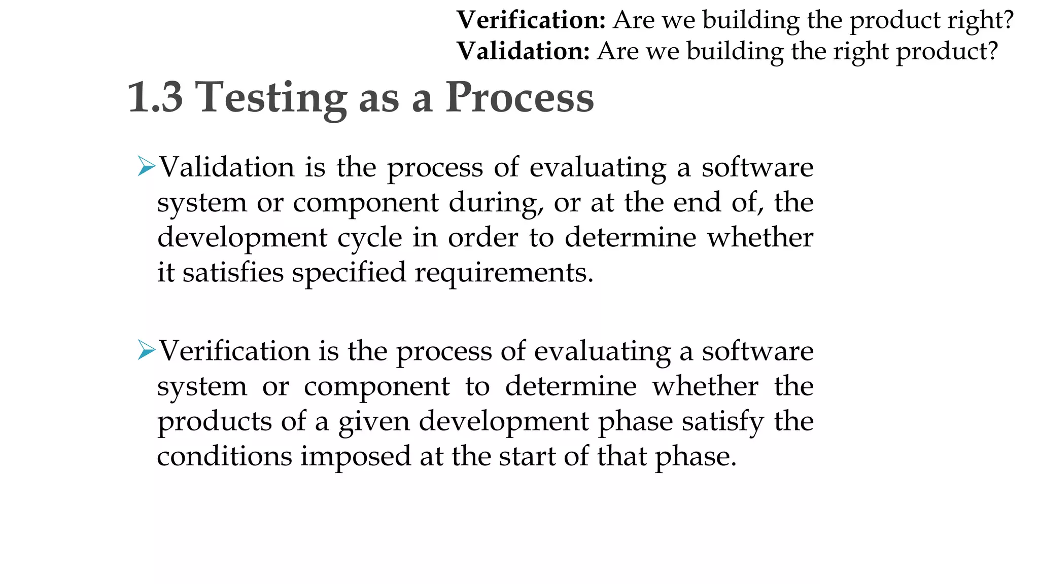 Validation is the process of evaluating a software
system or component during, or at the end of, the
development cycle in order to determine whether
it satisfies specified requirements.
Verification is the process of evaluating a software
system or component to determine whether the
products of a given development phase satisfy the
conditions imposed at the start of that phase.
1.3 Testing as a Process
Verification: Are we building the product right?
Validation: Are we building the right product?
 