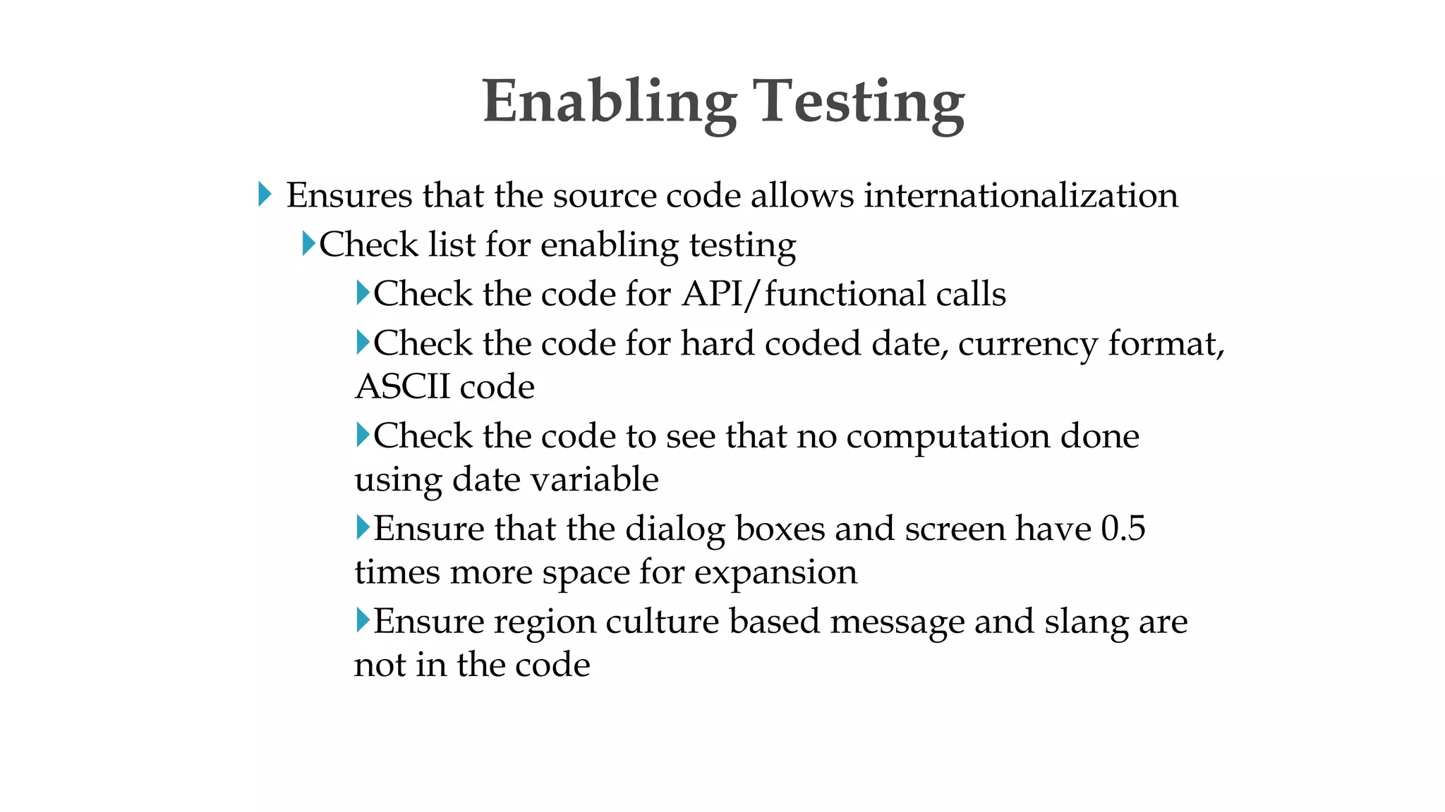  Ensures that the source code allows internationalization
Check list for enabling testing
Check the code for API/functional calls
Check the code for hard coded date, currency format,
ASCII code
Check the code to see that no computation done
using date variable
Ensure that the dialog boxes and screen have 0.5
times more space for expansion
Ensure region culture based message and slang are
not in the code
Enabling Testing
 