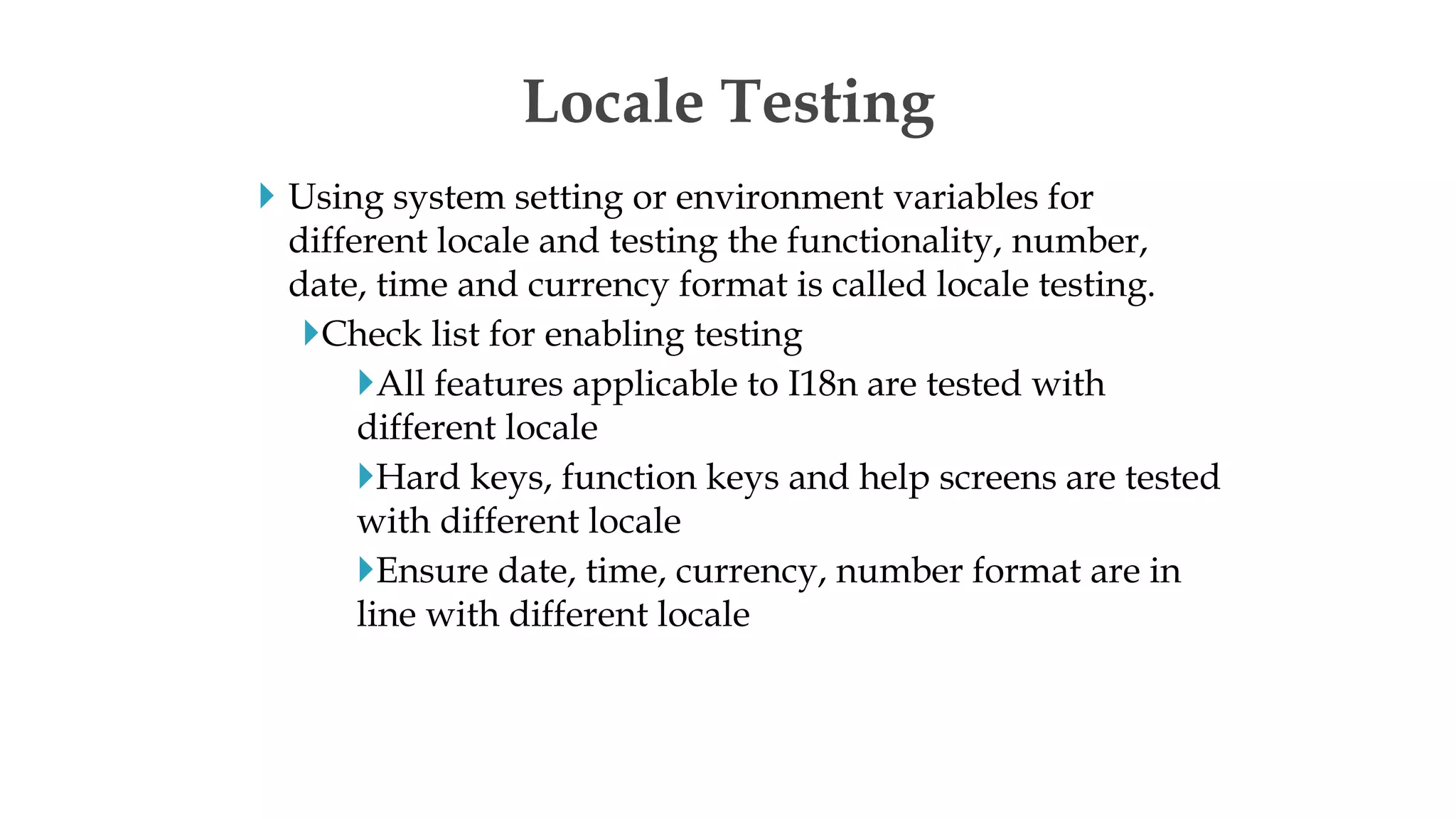  Using system setting or environment variables for
different locale and testing the functionality, number,
date, time and currency format is called locale testing.
Check list for enabling testing
All features applicable to I18n are tested with
different locale
Hard keys, function keys and help screens are tested
with different locale
Ensure date, time, currency, number format are in
line with different locale
Locale Testing
 