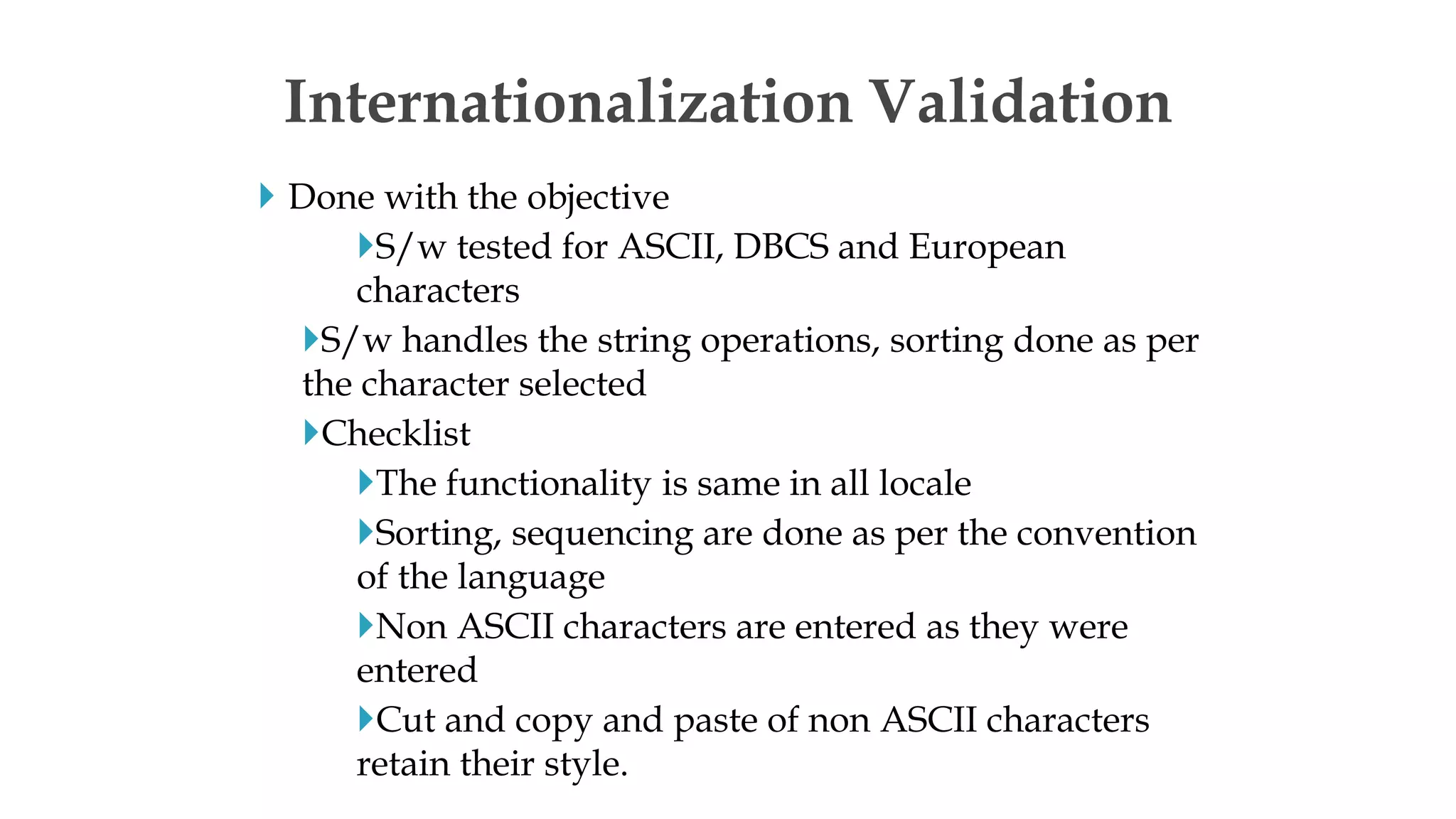  Done with the objective
S/w tested for ASCII, DBCS and European
characters
S/w handles the string operations, sorting done as per
the character selected
Checklist
The functionality is same in all locale
Sorting, sequencing are done as per the convention
of the language
Non ASCII characters are entered as they were
entered
Cut and copy and paste of non ASCII characters
retain their style.
Internationalization Validation
 