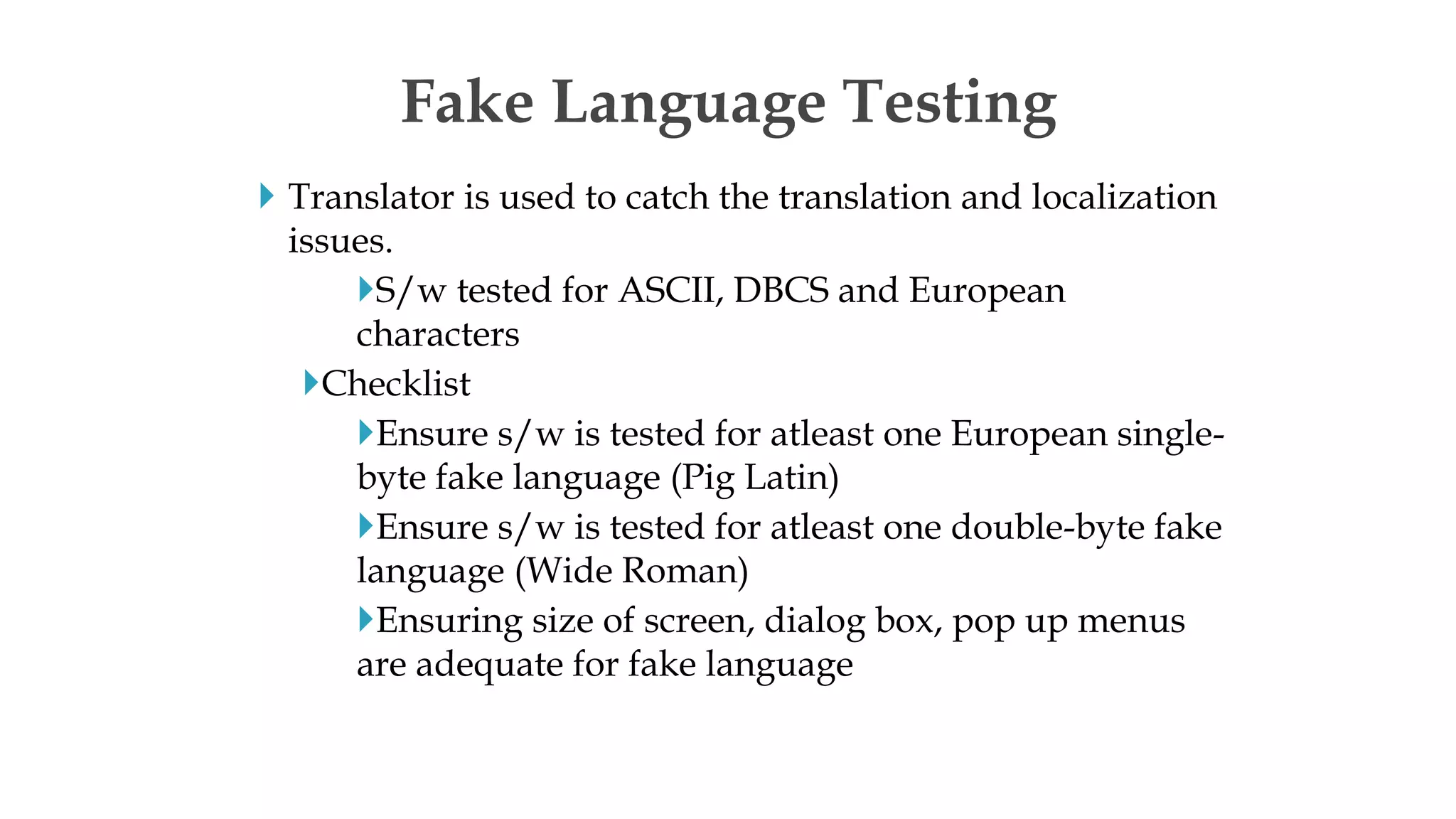  Translator is used to catch the translation and localization
issues.
S/w tested for ASCII, DBCS and European
characters
Checklist
Ensure s/w is tested for atleast one European single-
byte fake language (Pig Latin)
Ensure s/w is tested for atleast one double-byte fake
language (Wide Roman)
Ensuring size of screen, dialog box, pop up menus
are adequate for fake language
Fake Language Testing
 