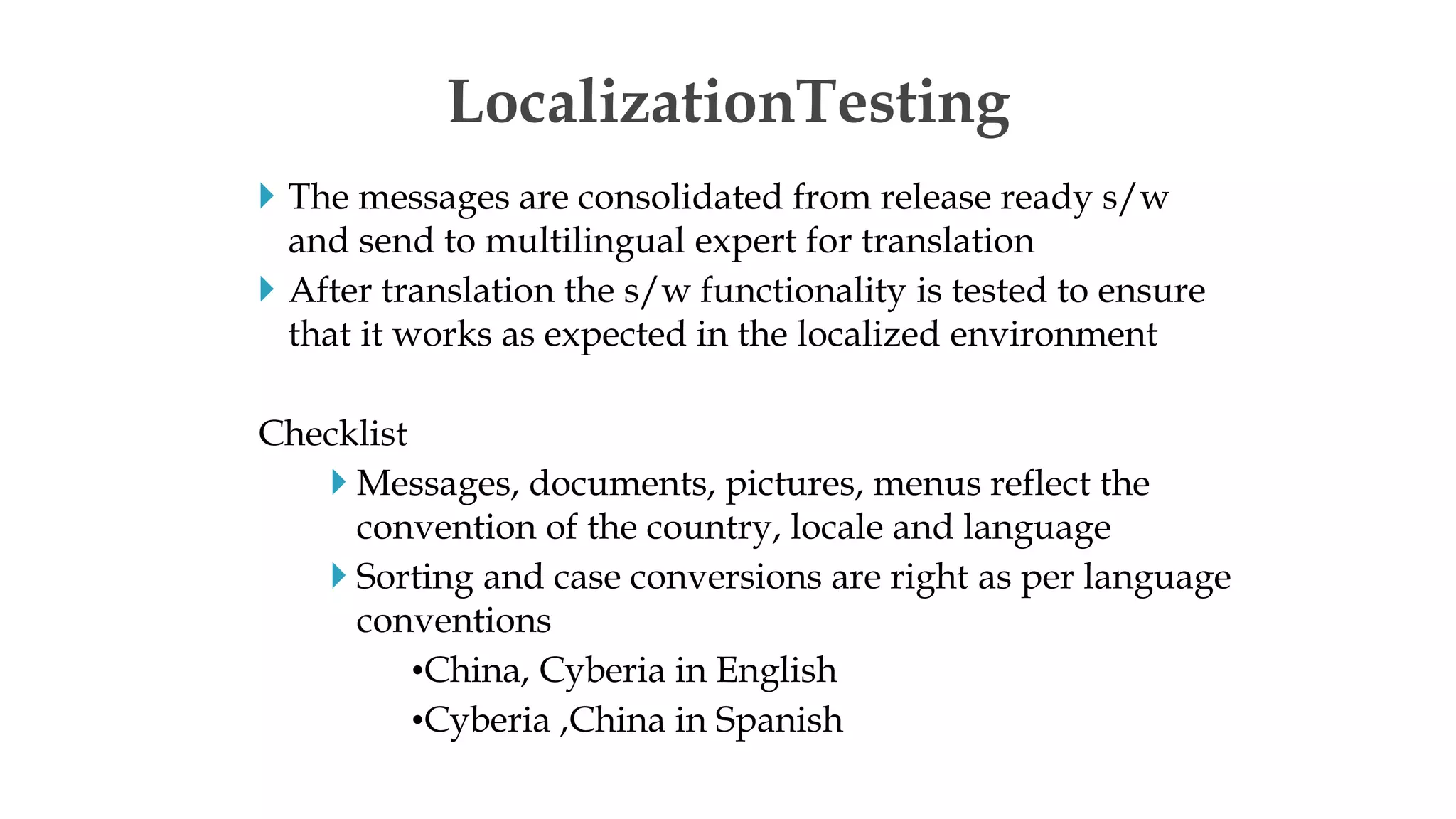  The messages are consolidated from release ready s/w
and send to multilingual expert for translation
 After translation the s/w functionality is tested to ensure
that it works as expected in the localized environment
Checklist
 Messages, documents, pictures, menus reflect the
convention of the country, locale and language
 Sorting and case conversions are right as per language
conventions
•China, Cyberia in English
•Cyberia ,China in Spanish
LocalizationTesting
 