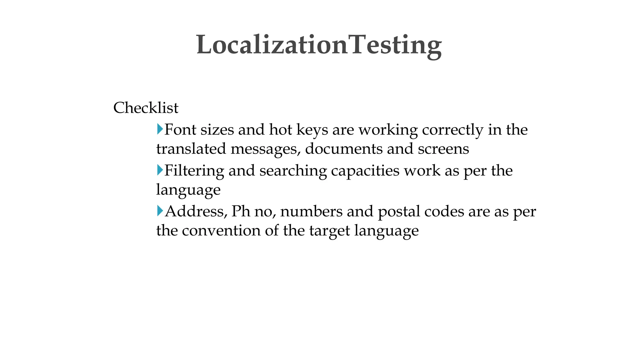 Checklist
Font sizes and hot keys are working correctly in the
translated messages, documents and screens
Filtering and searching capacities work as per the
language
Address, Ph no, numbers and postal codes are as per
the convention of the target language
LocalizationTesting
 