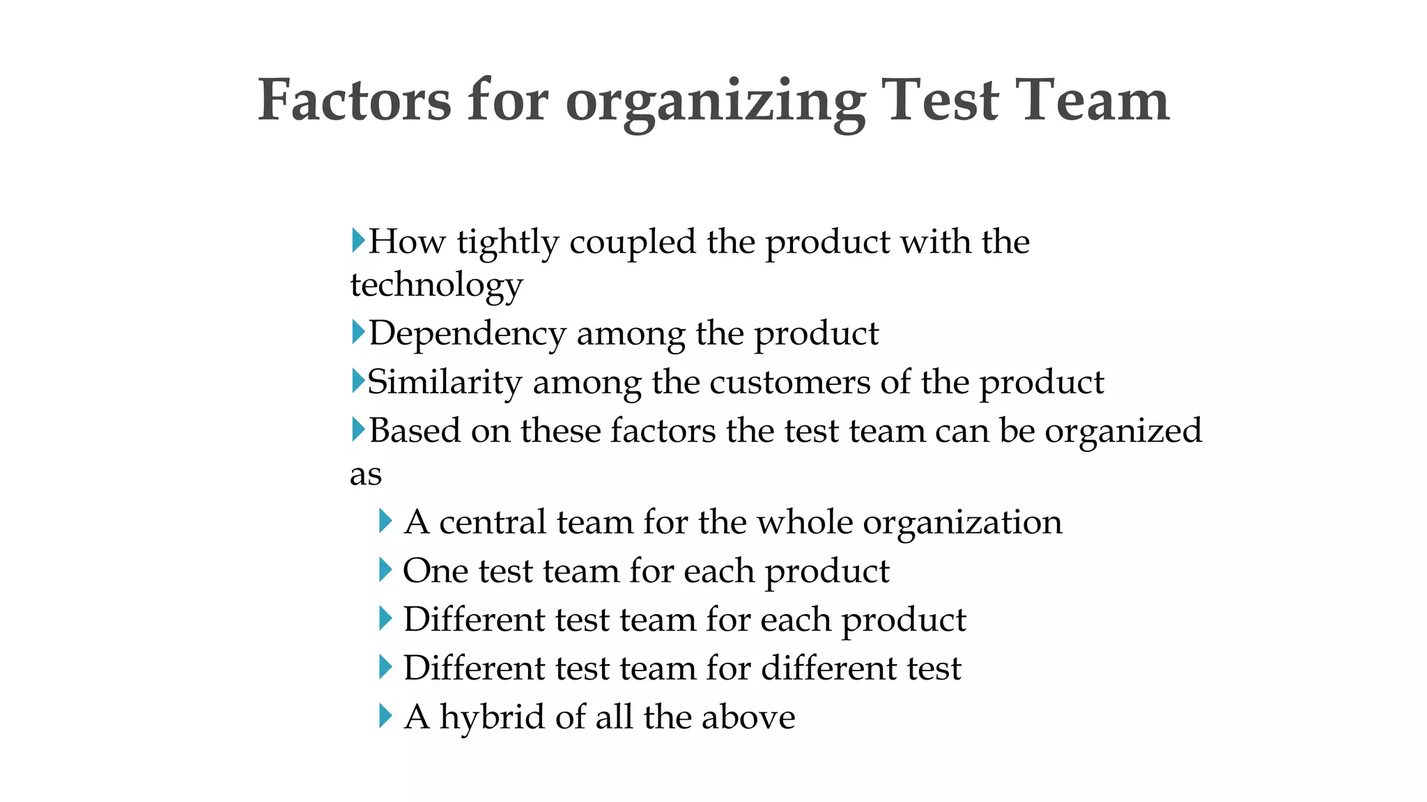 How tightly coupled the product with the
technology
Dependency among the product
Similarity among the customers of the product
Based on these factors the test team can be organized
as
 A central team for the whole organization
 One test team for each product
 Different test team for each product
 Different test team for different test
 A hybrid of all the above
Factors for organizing Test Team
 
