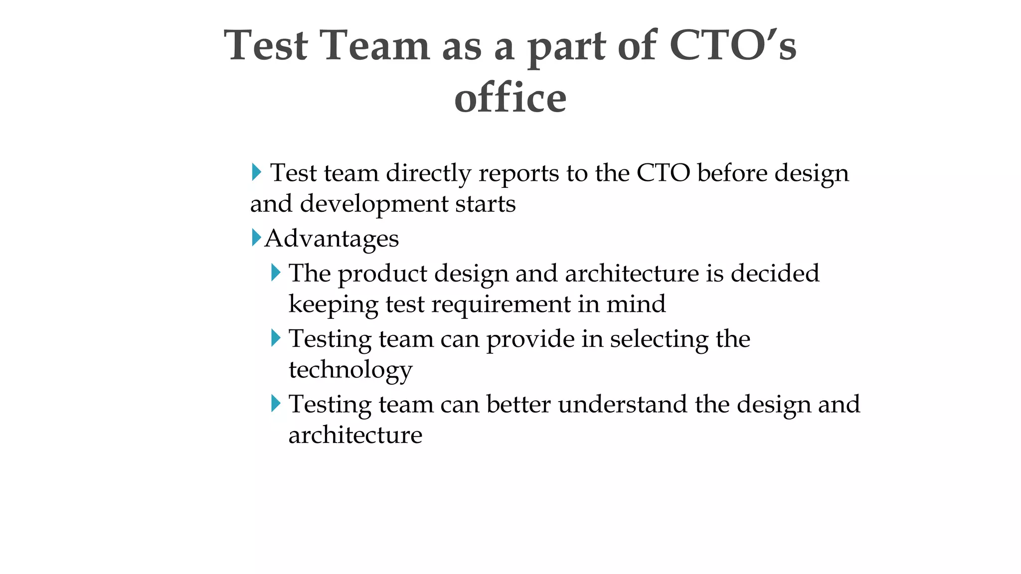  Test team directly reports to the CTO before design
and development starts
Advantages
 The product design and architecture is decided
keeping test requirement in mind
 Testing team can provide in selecting the
technology
 Testing team can better understand the design and
architecture
Test Team as a part of CTO’s
office
 