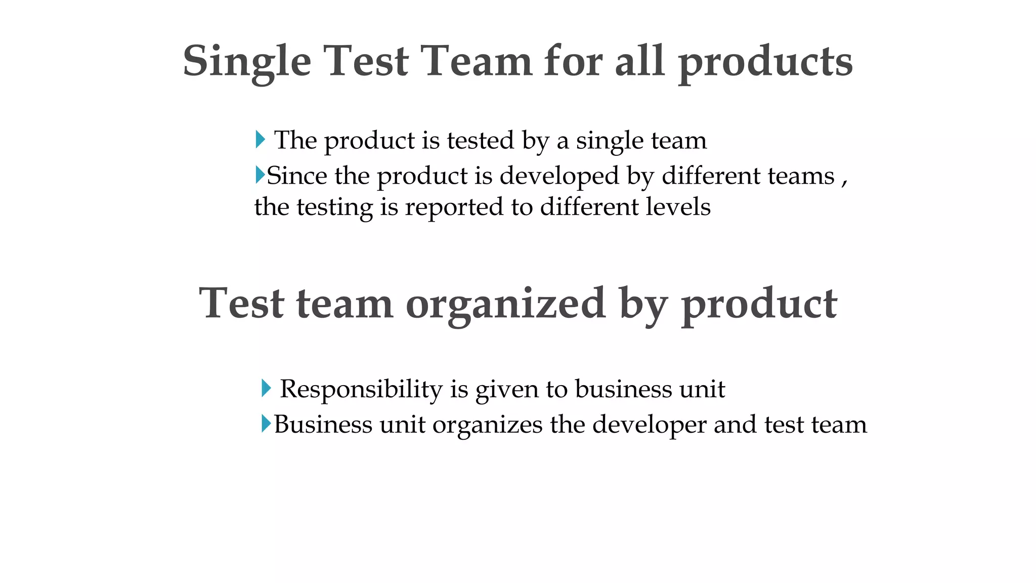  The product is tested by a single team
Since the product is developed by different teams ,
the testing is reported to different levels
Single Test Team for all products
 Responsibility is given to business unit
Business unit organizes the developer and test team
Test team organized by product
 