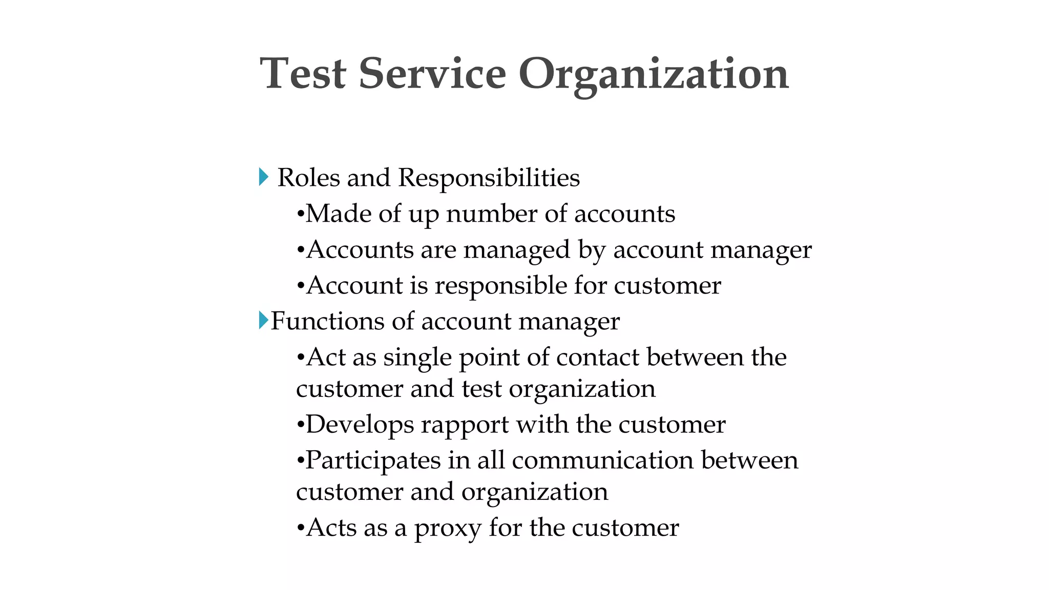  Roles and Responsibilities
•Made of up number of accounts
•Accounts are managed by account manager
•Account is responsible for customer
Functions of account manager
•Act as single point of contact between the
customer and test organization
•Develops rapport with the customer
•Participates in all communication between
customer and organization
•Acts as a proxy for the customer
Test Service Organization
 