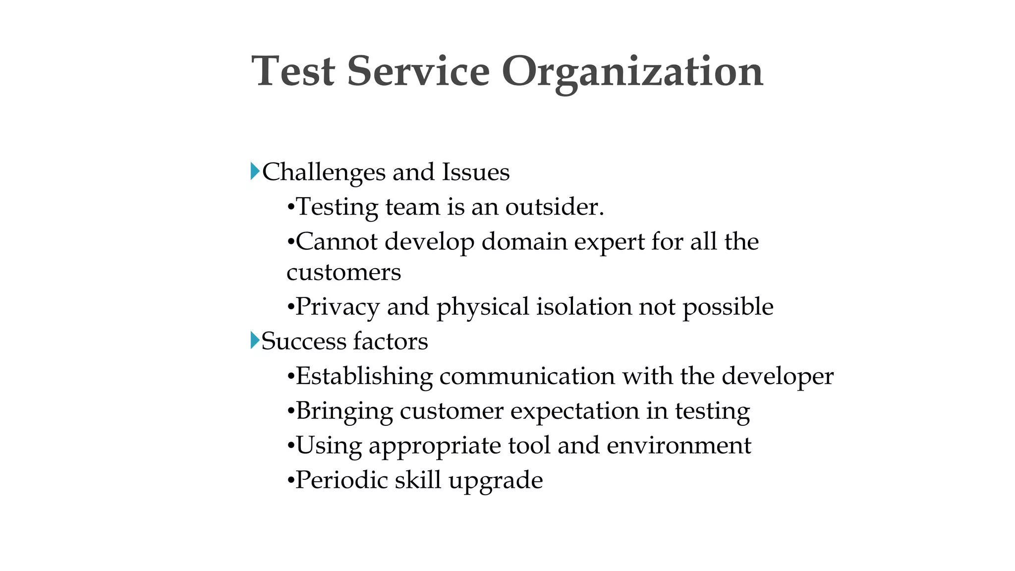 Challenges and Issues
•Testing team is an outsider.
•Cannot develop domain expert for all the
customers
•Privacy and physical isolation not possible
Success factors
•Establishing communication with the developer
•Bringing customer expectation in testing
•Using appropriate tool and environment
•Periodic skill upgrade
Test Service Organization
 