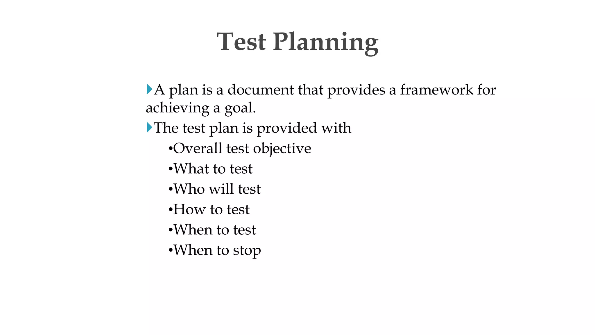 A plan is a document that provides a framework for
achieving a goal.
The test plan is provided with
•Overall test objective
•What to test
•Who will test
•How to test
•When to test
•When to stop
Test Planning
 