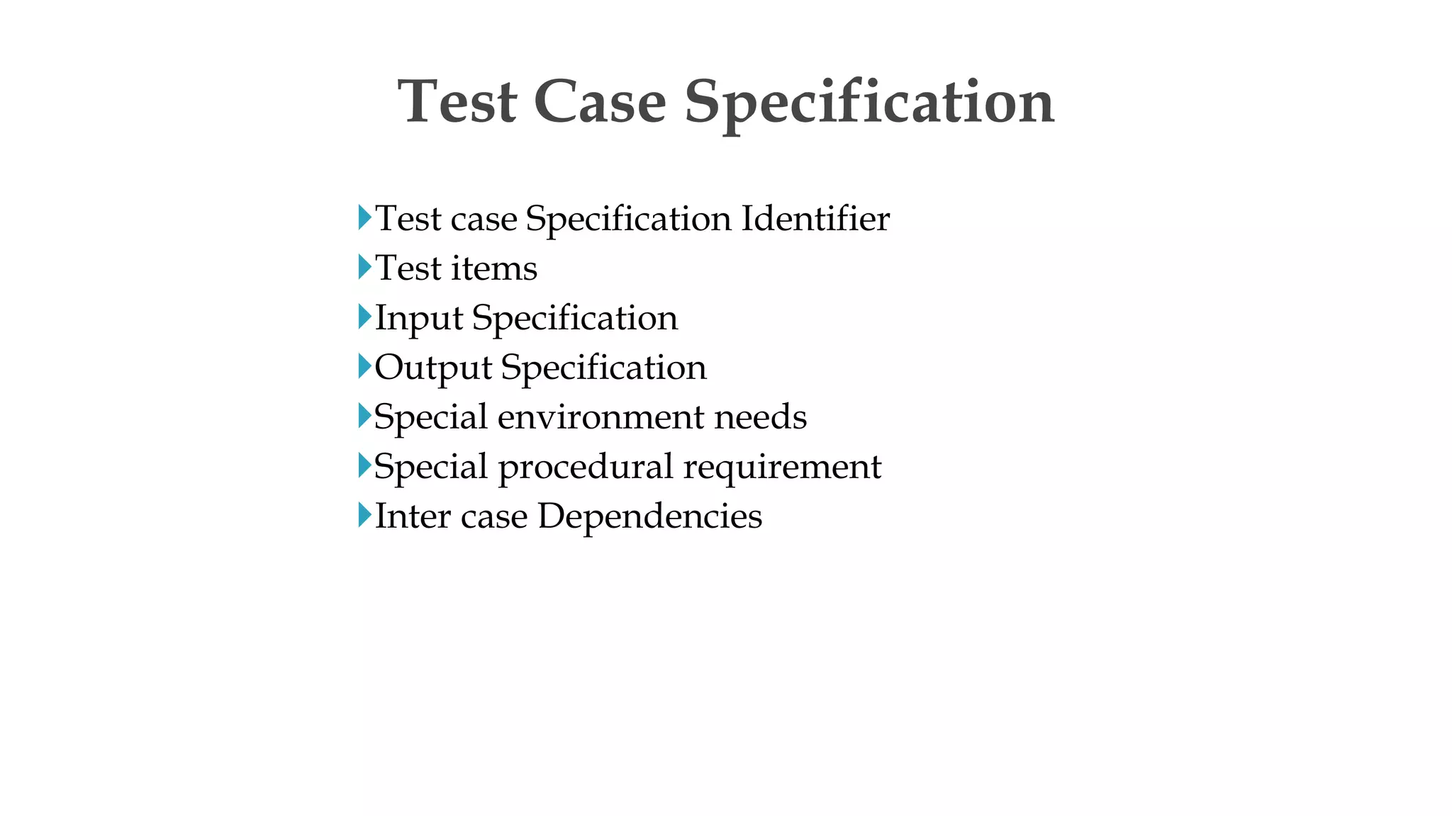 Test case Specification Identifier
Test items
Input Specification
Output Specification
Special environment needs
Special procedural requirement
Inter case Dependencies
Test Case Specification
 