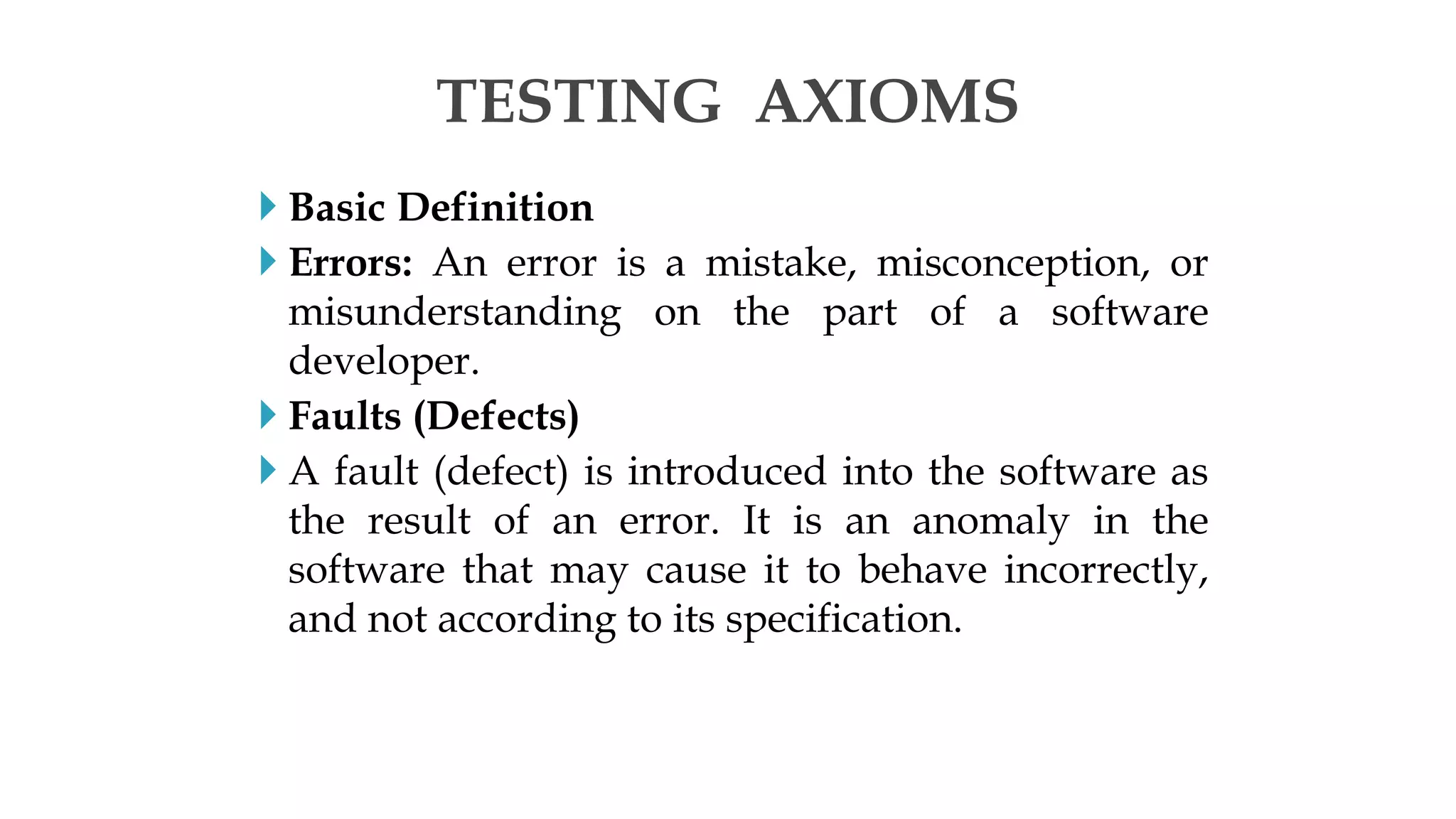  Basic Definition
 Errors: An error is a mistake, misconception, or
misunderstanding on the part of a software
developer.
 Faults (Defects)
 A fault (defect) is introduced into the software as
the result of an error. It is an anomaly in the
software that may cause it to behave incorrectly,
and not according to its specification.
TESTING AXIOMS
 