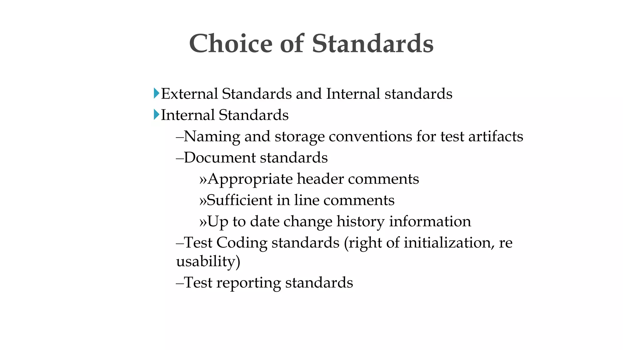 External Standards and Internal standards
Internal Standards
–Naming and storage conventions for test artifacts
–Document standards
»Appropriate header comments
»Sufficient in line comments
»Up to date change history information
–Test Coding standards (right of initialization, re
usability)
–Test reporting standards
Choice of Standards
 